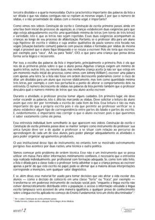 2M1U4T5
terceira dissílaba e a quarta monossílaba. Outra característica importante das palavras da lista a
ser ditada é que nas sílabas contíguas não se repitam as mesmas vogais. E por que o número de
sílabas, e a não proximidade de sílabas com a mesma vogal, é importante?
Como vimos nos vídeos Construção da escrita e Construção da escrita: primeiros passos, ainda em
uma fase bem inicial do processo de aquisição, as crianças estabelecem duas exigências para que
algo esteja adequadamente escrito: uma quantidade mínima de letras (em torno de três letras)
e variedade, isto é, que as letras não sejam repetidas. Essas duas exigências acompanham as
crianças ao longo de seu processo de alfabetização. Portanto, se o professor dita para um aluno
cuja hipótese de escrita é silábica e cuja análise qualitativa da pauta sonora está focada nas
vogais (situação bastante comum) palavras com poucas sílabas e formadas por sílabas de mesma
vogal, é provável que o aluno fique bloqueado e se recuse a escrever. Pois ele teria que escrever,
por exemplo, para "vaca", AA ou para "bolo", OO, o que para uma criança que pensa dessa
forma seria ilógico e incoerente.
Por isso, a escolha das palavras da lista é importante, principalmente a primeira. Pois é ela que
nos dá as primeiras pistas sobre o que o aluno pensa.Algumas crianças exigem um mínimo de
quatro letras, outras três, ou mesmo duas, mas nenhuma criança aceita (a não ser que esteja em
um momento muito inicial do processo, como vimos com Johnny William2
), escrever uma palavra
com apenas uma letra. Se a lista não fosse em ordem decrescente poderíamos correr o risco de
ditar um dissílabo para um aluno que escreve silabicamente, mas tem como quantidade mínima
três letras, por exemplo, e com isso perturbá-lo a ponto de alterar o comportamento dele na
entrevista. O número decrescente de sílabas nas palavras da lista permite também que o professor
descubra qual o número mínimo de letras que seu aluno aceita escrever.
Durante a atividade, o professor precisa tomar alguns cuidados. Em primeiro lugar, ele deve
evitar escandir as palavras, isto é, ditá-las marcando as sílabas. Deve solicitar a leitura do aluno
assim que este der por terminada a escrita de cada item da lista. Essa leitura é tão ou mais
importante do que a própria escrita pois é ela que permite ao professor verificar se o
aluno estabelece algum tipo de correspondência entre partes do falado e partes do escrito.
E, evidentemente, é importante não corrigir o que o aluno escrever, pois o que queremos
é saber exatamente como ele pensa.
Essa entrevista individual, bem semelhante às que aparecem nos vídeos Construção da escrita e
Construção da escrita: primeiros passos deve se manter sempre como instrumento do professor; sua
única função deve ser a de ajudar o professor a se situar com relação ao percurso de
aprendizagem de cada um de seus alunos, para poder planejar adequadamente as atividades e
para poder organizar agrupamentos produtivos.
O uso institucional desse tipo de instrumento, no entanto, tem se mostrado extremamente
perigoso. Isso acontece por duas razões, uma técnica e outra política.
Vamos começar pelo problema de ordem técnica. Esse não é um instrumento que se possa
utilizar em massa. Para obter informações minimamente confiáveis, é necessário que a entrevista
seja realizada individualmente, por profissional com formação adequada. Se, como tem sido feito,
a lista é ditada para a classe toda e o professor tenta adivinhar o que a criança pensou ao escrever
apenas a partir do que está escrito no papel, pode-se afirmar que a maioria dessas interpretações
corresponde a invenções, sem qualquer valor diagnóstico.
E se, além disso, esse material for usado para tomar decisões que vão afetar a vida escolar dos
alunos — como a decisão de colocá-lo em uma classe "forte" ou "fraca", por exemplo —
transforma-se em poderoso instrumento de exclusão social, pois "enquanto a língua escrita não
estiver democraticamente distribuída entre a população, o acesso à informação vinculada à língua
escrita tampouco será acessível de uma maneira igualitária, e qualquer prova de conhecimento
sobre a língua escrita,aplicada no começo do Ensino Fundamental,terá um efeito discriminador".3
Ver o vídeo Construção da escrita: primeiros passos.
Emilia Ferreiro, Cultura escrita e educação. Porto Alegre,Artes Médicas.
2
3
 