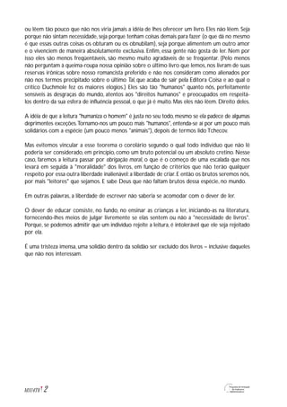 ou lêem tão pouco que não nos viria jamais a idéia de lhes oferecer um livro. Eles não lêem. Seja
porque não sintam necessidade, seja porque tenham coisas demais para fazer (o que dá no mesmo
é que essas outras coisas os obturam ou os obnubilam), seja porque alimentem um outro amor
e o vivenciem de maneira absolutamente exclusiva. Enfim, essa gente não gosta de ler. Nem por
isso eles são menos freqüentáveis, são mesmo muito agradáveis de se freqüentar. (Pelo menos
não perguntam à queima-roupa nossa opinião sobre o último livro que lemos, nos livram de suas
reservas irônicas sobre nosso romancista preferido e não nos consideram como alienados por
não nos termos precipitado sobre o último Tal, que acaba de sair pela Editora Coisa e ao qual o
crítico Duchmole fez os maiores elogios.) Eles são tão "humanos" quanto nós, perfeitamente
sensíveis às desgraças do mundo, atentos aos "direitos humanos" e preocupados em respeitá-
los dentro da sua esfera de influência pessoal, o que já é muito. Mas eles não lêem. Direito deles.
A idéia de que a leitura "humaniza o homem" é justa no seu todo, mesmo se ela padece de algumas
deprimentes exceções.Tornamo-nos um pouco mais "humanos", entenda-se aí por um pouco mais
solidários com a espécie (um pouco menos "animais"), depois de termos lido Tchecov.
Mas evitemos vincular a esse teorema o corolário segundo o qual todo indivíduo que não lê
poderia ser considerado, em princípio, como um bruto potencial ou um absoluto cretino. Nesse
caso, faremos a leitura passar por obrigação moral, o que é o começo de uma escalada que nos
levará em seguida à "moralidade" dos livros, em função de critérios que não terão qualquer
respeito por essa outra liberdade inalienável:a liberdade de criar.E então os brutos seremos nós,
por mais "leitores" que sejamos. E sabe Deus que não faltam brutos dessa espécie, no mundo.
Em outras palavras, a liberdade de escrever não saberia se acomodar com o dever de ler.
O dever de educar consiste, no fundo, no ensinar as crianças a ler, iniciando-as na literatura,
fornecendo-lhes meios de julgar livremente se elas sentem ou não a "necessidade de livros".
Porque, se podemos admitir que um indivíduo rejeite a leitura, é intolerável que ele seja rejeitado
por ela.
É uma tristeza imensa, uma solidão dentro da solidão ser excluído dos livros – inclusive daqueles
que não nos interessam.
2M1U4T6
 