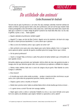 1M1U4T7
Da utilidade dos animais*
Carlos Drummond de Andrade
Terceiro dia de aula.A professora é um amor. Na sala, estampas coloridas mostram animais de
todos os feitios. É preciso querer bem a eles, diz a professora, com um sorriso que envolve toda
a fauna, protegendo-a. Eles têm direito à vida, como nós, e além disso são muito úteis. Quem não
sabe que o cachorro é o maior amigo da gente? Cachorro faz muita falta. Mas não é só ele, não.
A galinha, o peixe, a vaca… Todos ajudam.
— Aquele cabeludo ali, professora, também ajuda?
— Aquele? É o iaque, um boi da Ásia Central. Aquele serve de montaria e de burro de carga.
Do pêlo se fazem perucas bacaninhas. E a carne, dizem que é gostosa.
— Mas se serve de montaria, como é que a gente vai comer ele?
— Bem, primeiro serve para uma coisa, depois para outra.Vamos adiante. Este é o texugo. Se
vocês quiserem pintar a parede do quarto, escolham pincel de texugo. Parece que é ótimo.
— Ele faz pincel, professora?
— Quem, o texugo? Não, só fornece o pêlo. Para pincel de barba também, que o Artuzinho vai
usar quando crescer.
Artuzinho objetou que pretende usar barbeador elétrico.Além do mais, não gostaria de pelar o
texugo, uma vez que devemos gostar dele, mas a professora já explicava a utilidade do canguru:
— Bolsas, malas, maletas, tudo isso o couro do canguru dá pra gente. Não falando na carne.
Canguru é utilíssimo.
— Vivo, fessora?
— A vicunha, que vocês estão vendo aí, produz… produz é maneira de dizer, ela fornece, ou por
outra, com o pêlo dela nós preparamos ponchos, mantas, cobertores etc.
— Depois a gente come a vicunha, né fessora?
— Daniel,não é preciso comer todos os animais.Basta retirar a lã da vicunha,que torna a crescer…
— E a gente torna a cortar? Ela não tem sossego, tadinha.
— Vejam agora como a zebra é camarada.Trabalha no circo, e seu couro listrado serve para
forro de cadeira, de almofada e para tapete.Também se aproveita a carne, sabem?
In:“As palavras que ninguém diz”. Coleção Mineiramente Drummond - Crônicas: Seleção Luzia de Maria. Record, 1997.*
M1U4T7
 