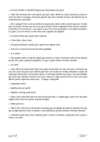 — A carne também é listrada? Pergunta que desencadeia riso geral.
— Não riam da Betty, ela é uma garota que quer saber direito as coisas. Querida, eu nunca vi
carne de zebra no açougue, mas posso garantir que não é listrada. Se fosse, não deixaria de ser
comestível por causa disso.
— Ah, o pingüim? Este vocês já conhecem da praia do Leblon, onde costuma aparecer, trazido
pela correnteza. Pensam que só serve para brincar? Estão enganados.Vocês devem respeitar
o bichinho. O excremento – não sabem o que é? O cocô do pingüim é um adubo maravilho-
so: guano, rico em nitrato. O óleo feito com a gordura do pingüim…
— A senhora disse que a gente deve respeitar.
— Claro. Mas o óleo é bom.
— Do javali, professora, duvido que a gente lucre alguma coisa.
— Pois lucra. O pêlo dá escovas de ótima qualidade.
— E o castor?
— Pois quando voltar a moda do chapéu para homens, o castor vai prestar muito serviço.Aliás, já
presta, com a pele usada para agasalhos. É o que se pode chamar um bom exemplo.
— Eu, hem?
— Dos chifres do rinoceronte, Belá, você pode encomendar um vaso raro para o living de sua
casa. Do couro da girafa, Luís Gabriel, pode tirar um escudo de verdade, deixando os pêlos da
cauda para Teresa fazer um bracelete genial. A tartaruga-marinha, meu Deus, é de uma utilidade
que vocês não calculam. Comem-se os ovos e toma-se a sopa: uma de-lí-cia. O casco serve para
fabricar pentes, cigarreiras, tanta coisa… O biguá é engraçado.
— Engraçado como?
— Apanha peixe pra gente.
— Apanha e entrega, professora?
— Não é bem assim.Você bota um anel no pescoço dele, e o biguá pega o peixe mas não pode
engolir. Então você tira o peixe da goela do biguá.
— Bobo que ele é.
— Não. É útil. Ai de nós se não fossem os animais que nos ajudam de todas as maneiras. Por isso
que eu digo: devemos amar os animais, e não maltratá-los de jeito nenhum. Entendeu, Ricardo?
— Entendi. A gente deve amar, respeitar, pelar e comer os animais, e aproveitar bem o pêlo, o
couro e os ossos.
2M1U4T7
 