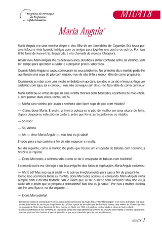 1M1U4T8
Maria Angula*
Maria Angula era uma menina alegre e viva, filha de um fazendeiro de Cayambe. Era louca por
uma fofoca e vivia fazendo intrigas com os amigos para jogá-los uns contra os outros. Por isso
tinha fama de leva-e-traz, linguaruda, e era chamada de moleca fofoqueira.
Assim viveu Maria Angula até os dezesseis anos, decidida a armar confusão entre os vizinhos, sem
ter tempo para aprender a cuidar e a preparar pratos saborosos.
Quando MariaAngula se casou,começaram os seus problemas.No primeiro dia,o marido pediu-lhe
que fizesse uma sopa de pão com miúdos, mas ela não tinha a menor idéia de como prepará-la.
Queimando as mãos com uma mecha embebida em gordura, acendeu o carvão e levou ao fogo um
caldeirão com água, sal e colorau, 1
mas não conseguiu sair disso: não fazia idéia de como continuar
Maria lembrou-se então de que na casa vizinha morava dona Mercedes, cozinheira de mão-cheia,
e, sem pensar duas vezes, correu até lá.
— Minha cara vizinha, por acaso a senhora sabe fazer sopa de pão com miúdos?
— Claro, dona Maria. É assim: primeiro coloca-se o pão de molho em uma xícara de leite,
depois despeja-se este pão no caldo e, antes que ferva, acrescentam-se os miúdos.
— Só isso?
— Só, vizinha.
— Ah — disse Maria Angula —, mas isso eu já sabia!
E voou para a sua cozinha a fim de não esquecer a receita.
No dia seguinte, como o marido lhe pediu que fizesse um ensopado de batatas com toicinho, a
história se repetiu:
— Dona Mercedes, a senhora sabe como se faz o ensopado de batatas com toicinho?
E como da outra vez,tão logo a sua boa amiga lhe deu todas as explicações,MariaAngula exclamou:
— Ah! É só? Mas isso eu já sabia! — E correu imediatamente para casa a fim de prepará-lo.
Como isso acontecia todas as manhãs, dona Mercedes acabou se enfezando. Maria Angula vinha
sempre com a mesma história: "Ah, é assim que se faz o arroz com carneiro? Mas isso eu já
sabia! Ah, é assim que se prepara a dobradinha? Mas isso eu já sabia!". Por isso a mulher decidiu
dar-lhe uma lição e, no dia seguinte…
— Dona Mercedinha!
Extraído de: Contos de assombração, 4ª.ed. Co-edição Latino-Americana. São Paulo, Ática, 1988.“Maria Angula” é um conto da tradição oral equa-
toriana. Esta versão foi escrita por Jorge Renón de La Torre a partir de um relato que lhe fez Maria Gomez, uma mulher de 70 anos, que vive
no povoado de Otán. Jorge Renón de La Torre nasceu em Quito, em 1945, e já publicou contos, fábulas e obras de teatro infantil.
Colorau: condimento de cor vermelha, no caso deste conto, feito especialmente da semente do urucum, como manda o costume equatoriano,
mas que pode ser feito também à base de pimentão, e que serve sobretudo para dar cor aos alimentos.
*
1
M1U4T8
 