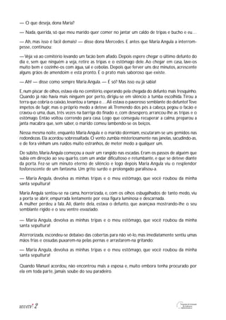 — O que deseja, dona Maria?
— Nada, querida, só que meu marido quer comer no jantar um caldo de tripas e bucho e eu…
— Ah, mas isso é fácil demais! — disse dona Mercedes. E antes que Maria Angula a interrom-
pesse, continuou:
—Veja: vá ao cemitério levando um facão bem afiado. Depois espere chegar o último defunto do
dia e, sem que ninguém a veja, retire as tripas e o estômago dele. Ao chegar em casa, lave-os
muito bem e cozinhe-os com água, sal e cebolas. Depois que ferver uns dez minutos, acrescente
alguns grãos de amendoim e está pronto. É o prato mais saboroso que existe.
— Ah! — disse como sempre Maria Angula. — É só? Mas isso eu já sabia!
E,num piscar de olhos,estava ela no cemitério,esperando pela chegada do defunto mais fresquinho.
Quando já não havia mais ninguém por perto, dirigiu-se em silêncio à tumba escolhida.Tirou a
terra que cobria o caixão,levantou a tampa e…Ali estava o pavoroso semblante do defunto!Teve
ímpetos de fugir, mas o próprio medo a deteve ali.Tremendo dos pés à cabeça, pegou o facão e
cravou-o uma, duas, três vezes na barriga do finado e, com desespero, arrancou-lhe as tripas e o
estômago. Então voltou correndo para casa. Logo que conseguiu recuperar a calma, preparou a
janta macabra que, sem saber, o marido comeu lambendo-se os beiços.
Nessa mesma noite, enquanto Maria Angula e o marido dormiam, escutaram-se uns gemidos nas
redondezas. Ela acordou sobressaltada. O vento zumbia misteriosamente nas janelas, sacudindo-as,
e de fora vinham uns ruídos muito estranhos, de meter medo a qualquer um.
De súbito, Maria Angula começou a ouvir um rangido nas escadas. Eram os passos de alguém que
subia em direção ao seu quarto, com um andar dificultoso e retumbante, e que se deteve diante
da porta. Fez-se um minuto eterno de silêncio e logo depois Maria Angula viu o resplendor
fosforescente de um fantasma. Um grito surdo e prolongado paralisou-a.
— Maria Angula, devolva as minhas tripas e o meu estômago, que você roubou da minha
santa sepultura!
Maria Angula sentou-se na cama, horrorizada, e, com os olhos esbugalhados de tanto medo, viu
a porta se abrir, empurrada lentamente por essa figura luminosa e descarnada.
A mulher perdeu a fala. Ali, diante dela, estava o defunto, que avançava mostrando-lhe o seu
semblante rígido e o seu ventre esvaziado.
— Maria Angula, devolva as minhas tripas e o meu estômago, que você roubou da minha
santa sepultura!
Aterrorizada, escondeu-se debaixo das cobertas para não vê-lo, mas imediatamente sentiu umas
mãos frias e ossudas puxarem-na pelas pernas e arrastarem-na gritando:
— Maria Angula, devolva as minhas tripas e o meu estômago, que você roubou da minha
santa sepultura!
Quando Manuel acordou, não encontrou mais a esposa e, muito embora tenha procurado por
ela em toda parte, jamais soube do seu paradeiro.
2M1U4T8
 