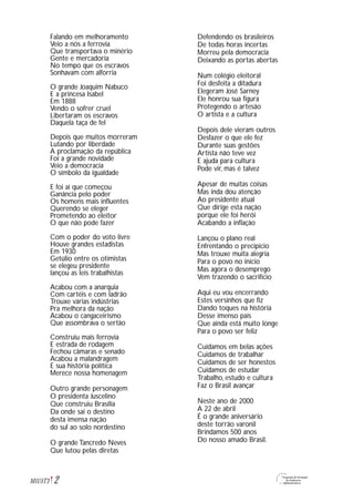 2M1U5T3
Falando em melhoramento
Veio a nós a ferrovia
Que transportava o minério
Gente e mercadoria
No tempo que os escravos
Sonhavam com alforria
O grande Joaquim Nabuco
E a princesa Isabel
Em 1888
Vendo o sofrer cruel
Libertaram os escravos
Daquela taça de fel
Depois que muitos morreram
Lutando por liberdade
A proclamação da república
Foi a grande novidade
Veio a democracia
O símbolo da igualdade
E foi aí que começou
Ganância pelo poder
Os homens mais influentes
Querendo se eleger
Prometendo ao eleitor
O que não pode fazer
Com o poder do voto livre
Houve grandes estadistas
Em 1930
Getúlio entre os otimistas
se elegeu presidente
lançou as leis trabalhistas
Acabou com a anarquia
Com cartéis e com ladrão
Trouxe várias indústrias
Pra melhora da nação
Acabou o cangaceirismo
Que assombrava o sertão
Construiu mais ferrovia
E estrada de rodagem
Fechou câmaras e senado
Acabou a malandragem
E sua história política
Merece nossa homenagem
Outro grande personagem
O presidenta Juscelino
Que construiu Brasília
Da onde sai o destino
desta imensa nação
do sul ao solo nordestino
O grande Tancredo Neves
Que lutou pelas diretas
Defendendo os brasileiros
De todas horas incertas
Morreu pela democracia
Deixando as portas abertas
Num colégio eleitoral
Foi desfeita a ditadura
Elegeram José Sarney
Ele honrou sua figura
Protegendo o artesão
O artista e a cultura
Depois dele vieram outros
Desfazer o que ele fez
Durante suas gestões
Artista não teve vez
E ajuda para cultura
Pode vir, mas é talvez
Apesar de muitas coisas
Mas inda dou atenção
Ao presidente atual
Que dirige esta nação
porque ele foi herói
Acabando a inflação
Lançou o plano real
Enfrentando o precipício
Mas trouxe muita alegria
Para o povo no início
Mas agora o desemprego
Vem trazendo o sacrifício
Aqui eu vou encerrando
Estes versinhos que fiz
Dando toques na história
Desse imenso país
Que ainda está muito longe
Para o povo ser feliz
Cuidamos em belas ações
Cuidamos de trabalhar
Cuidamos de ser honestos
Cuidamos de estudar
Trabalho, estudo e cultura
Faz o Brasil avançar
Neste ano de 2000
A 22 de abril
É o grande aniversário
deste torrão varonil
Brindamos 500 anos
Do nosso amado Brasil.
 