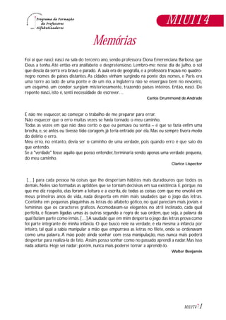 1M1U1T4
Memórias
Foi aí que nasci: nasci na sala do terceiro ano, sendo professora Dona Emerenciana Barbosa, que
Deus a tenha.Até então era analfabeto e despretensioso. Lembro-me: nesse dia de julho, o sol
que descia da serra era bravo e parado. A aula era de geografia, e a professora traçava no quadro-
negro nomes de países distantes. As cidades vinham surgindo na ponte dos nomes, e Paris era
uma torre ao lado de uma ponte e de um rio, a Inglaterra não se enxergava bem no nevoeiro,
um esquimó, um condor surgiam misteriosamente, trazendo países inteiros. Então, nasci. De
repente nasci, isto é, senti necessidade de escrever…
Carlos Drummond de Andrade
E não me esquecer, ao começar o trabalho de me preparar para errar.
Não esquecer que o erro muitas vezes se havia tornado o meu caminho.
Todas as vezes em que não dava certo o que eu pensava ou sentia – é que se fazia enfim uma
brecha, e, se antes eu tivesse tido coragem, já teria entrado por ela. Mas eu sempre tivera medo
do delírio e erro.
Meu erro, no entanto, devia ser o caminho de uma verdade, pois quando erro é que saio do
que entendo.
Se a "verdade" fosse aquilo que posso entender, terminaria sendo apenas uma verdade pequena,
do meu caminho.
Clarice Lispector
[…] para cada pessoa há coisas que lhe despertam hábitos mais duradouros que todos os
demais. Neles são formadas as aptidões que se tornam decisivas em sua existência. E, porque, no
que me diz respeito, elas foram a leitura e a escrita, de todas as coisas com que me envolvi em
meus primeiros anos de vida, nada desperta em mim mais saudades que o jogo das letras.
Continha em pequenas plaquinhas as letras do alfabeto gótico, no qual pareciam mais joviais e
femininas que os caracteres gráficos. Acomodavam-se elegantes no atril inclinado, cada qual
perfeita, e ficavam ligadas umas às outras segundo a regra de sua ordem, que seja, a palavra da
qual faziam parte como irmãs.[…]A saudade que em mim desperta o jogo das letras prova como
foi parte integrante de minha infância. O que busco nele na verdade, é ela mesma: a infância por
inteiro, tal qual a sabia manipular a mão que empurrava as letras no filete, onde se ordenavam
como uma palavra. A mão pode ainda sonhar com essa manipulação, mas nunca mais poderá
despertar para realizá-la de fato. Assim, posso sonhar como no passado aprendi a nadar. Mas isso
nada adianta. Hoje sei nadar; porém, nunca mais poderei tornar a aprendê-lo.
Walter Benjamin
M1U1T4
 