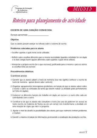 1M1U5T5
Roteiro para planejamento de atividade
ESCRITA DE UMA CANÇÃO CONHECIDA
Duração aproximada: _____________________
Objetivo
Que os alunos possam avançar na reflexão sobre o sistema de escrita.
Problemas colocados para os alunos
• Escolher quantas e quais letras serão utilizadas.
• Refletir sobre escolhas diferentes para a mesma necessidade (quando a atividade for em dupla
e os dois colegas fazem opções diferentes sobre quantas e quais letras utilizar).
• Interpretar a própria escrita (ler o que escreveu), justificando para si mesmo e para os outros
as escolhas feitas ao escrever.
Procedimentos didáticos
O professor precisa:
1. Garantir que os alunos saibam o texto de memória (isso não significa conhecer a escrita do
texto de memória - apenas devem saber cantá-lo).
2. Organizar agrupamentos heterogêneos produtivos, em função do que os alunos sabem sobre
a escrita e sobre os conteúdos da tarefa que devem realizar (a atividade pode perfeitamente
ser feita em duplas).
3. Esclarecer as diferentes funções do trabalho em dupla: um escreve e o outro dita, cada um
contribuindo com o outro.
4. Certificar-se de que os alunos não consultam o texto (no caso de poderem ter acesso ao
texto escrito, no Caderno de Textos ou em um cartaz); isto transformaria a atividade em
uma situação de cópia, que não é a proposta.
5. Ajustar o nível de desafio às possibilidades dos alunos, para que realmente tenham problemas
a resolver.
6. Garantir a máxima circulação de informações, promovendo a socialização das produções escritas.
M1U5T5
 