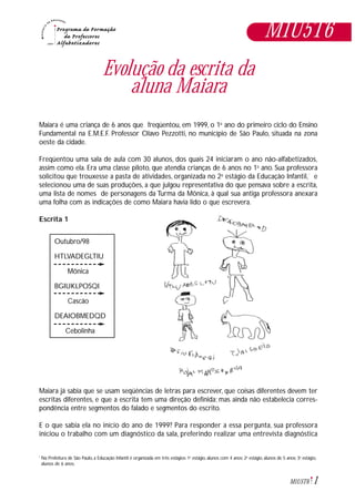 1M1U5T6
Evolução da escrita da
aluna Maiara
Maiara é uma criança de 6 anos que freqüentou, em 1999, o 1o
ano do primeiro ciclo do Ensino
Fundamental na E.M.E.F. Professor Olavo Pezzotti, no município de São Paulo, situada na zona
oeste da cidade.
Freqüentou uma sala de aula com 30 alunos, dos quais 24 iniciaram o ano não-alfabetizados,
assim como ela. Era uma classe piloto, que atendia crianças de 6 anos no 1o
ano. Sua professora
solicitou que trouxesse a pasta de atividades, organizada no 2o
estágio da Educação Infantil,*
e
selecionou uma de suas produções, a que julgou representativa do que pensava sobre a escrita,
uma lista de nomes de personagens da Turma da Mônica, à qual sua antiga professora anexara
uma folha com as indicações de como Maiara havia lido o que escrevera.
Escrita 1
Maiara já sabia que se usam seqüências de letras para escrever, que coisas diferentes devem ter
escritas diferentes, e que a escrita tem uma direção definida; mas ainda não estabelecia corres-
pondência entre segmentos do falado e segmentos do escrito.
E o que sabia ela no início do ano de 1999? Para responder a essa pergunta, sua professora
iniciou o trabalho com um diagnóstico da sala, preferindo realizar uma entrevista diagnóstica
M1U5T6
Outubro/98
HTLVADEGLTIU
Mônica
BGIUKLPOSQI
Cascão
DEAIOBMEDQD
Cebolinha
Na Prefeitura de São Paulo, a Educação Infantil é organizada em três estágios: 1o
estágio, alunos com 4 anos; 2o
estágio, alunos de 5 anos; 3o
estágio,
alunos de 6 anos.
*
 
