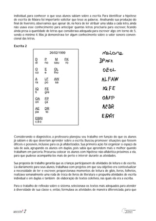 individual, para conhecer o que seus alunos sabiam sobre a escrita. Para identificar a hipótese
de escrita de Maiara foi importante solicitar que lesse as palavras. Analisando sua produção do
final de fevereiro, observamos que: apesar de, na hora de ler atribuir uma sílaba a cada letra, ainda
não usava esse conhecimento para antecipar quantas letras precisaria para escrever, ficando
ainda presa à quantidade de letras que considerava adequada para escrever algo: em torno de 5,
sendo o mínimo 4. Mas já demonstrava ter algum conhecimento sobre o valor sonoro conven-
cional das letras.
Escrita 2
Considerando o diagnóstico, a professora planejou seu trabalho em função do que os alunos
já sabiam e do que deveriam aprender sobre a escrita. Buscou promover situações que fossem
difíceis e possíveis, inclusive para os já alfabetizados. Sua primeira ação foi organizar o espaço da
sala de aula, agrupando os alunos em duplas, pois sabia que aprendem mais e melhor quando
trabalham em parceria. Procurou colocar os alunos com hipótese não-alfabética próximos a ela,
para que pudesse acompanhá-los mais de perto e intervir durante as atividades.
Sua proposta de trabalho garantia que as crianças participassem de atividades de leitura e de escrita.
Lia diariamente para seus alunos, trabalhava com projetos em que seu objetivo era contextualizar
a necessidade de ler e escrever, proporcionava momentos de leitura de gibis, livros, folhetos,
realizava semanalmente uma roda de troca de livros de literatura e propunha atividades de escrita
individual e em duplas e também de elaboração de textos coletivos, nas quais ela era a escriba.
Para o trabalho de reflexão sobre o sistema, selecionava os textos mais adequados para atender
à diversidade de sua classe e, então, formulava as atividades de maneira diferenciada, para que
2M1U5T6
26/02/1999
D P M FK
di no sau ro
O E OL
co e lho
A LF AW
ra po sa
IQ FE
ti gre
OA FP
on ça
AE DR
pa to
EBRI
c ã o
 