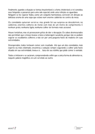 2M1U6T2
Finalmente, quando a situação se tomou insustentável, e a fome, intolerável, o rei convidou
seus hóspedes a passarem para uma sala especial, onde uma refeição os aguardava.
Ninguém se fez esperar.Todos, como um conjunto harmonioso, correram em direção ao
delicioso aroma de uma sopa que estava num enorme caldeirão no centro da mesa.
Os convidados quiseram servir-se, mas grande foi sua surpresa ao descobrirem, no
caldeirão, enormes colheres de metal, com mais de um metro de comprimento. E
nenhum prato, nenhuma tigela, nenhuma colher de formato mais acessível.
Houve tentativas, mas só provocaram gritos de dor e decepção. Os cabos desmesurados
não permitiam que o braço levasse à boca a beberagem suculenta, porque não se podiam
segurar as escaldantes colheres a não ser por uma pequena haste de madeira em suas
extremidades.
Desesperados, todos tentavam comer, sem resultado. Até que um dos convidados, mais
esperto ou mais esfaimado, encontrou a solução: sempre segurando a colher pela haste
situada em sua extremidade, levou-a à… boca de seu vizinho, que pôde comer à vontade.
Todos o imitaram e se saciaram, compreendendo enfim que a única forma de alimentar-se,
naquele palácio magnífico, era um servindo ao outro.
 