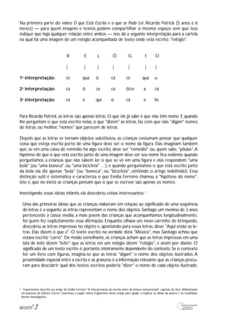 Na primeira parte do vídeo O que Está Escrito e o que se Pode Ler, Ricardo Patrick (5 anos e 6
meses) — para quem imagens e textos podem compartilhar o mesmo espaço sem que isso
indique que haja qualquer relação entre ambos — nos dá a seguinte interpretação para a cartela
na qual há uma imagem de um relógio acompanhada de texto onde está escrito: "relógio".
R E L Ó G I O
| | | | | | |
1a
interpretação: ce qua ô cá ce qua u
2a
interpretação: cá ô ce cá ô/ce a cá
3a
interpretação: cá ê qui ô cá e lis
Para Ricardo Patrick, as letras são apenas letras. O que ele já sabe é que elas têm nome. E quando
lhe perguntam o que está escrito nelas, o que "dizem" as letras, faz com que elas "digam" nomes
de letras, ou melhor, "nomes" que parecem de letras.
Depois que as letras se tornam objetos substitutos, as crianças costumam pensar que qualquer
coisa que esteja escrita perto de uma figura deve ser o nome da figura. Elas imaginam também
que, se em uma caixa de remédio há algo escrito, deve ser "remédio" ou, quem sabe, "pílulas".A
hipótese de que o que está escrito junto de uma imagem deve ser seu nome fica evidente quando
perguntamos a crianças que não sabem ler o que se vê em uma figura e elas respondem: "uma
bola" (ou "uma boneca", ou "uma bicicleta" …), e quando perguntamos o que está escrito junto
da bola ela diz apenas "bola" (ou "boneca", ou "bicicleta", omitindo o artigo indefinido). Essa
distinção sutil é sistemática e caracteriza o que Emilia Ferreiro chamou a "hipótese do nome".
Isto é, que no início as crianças pensam que o que se escreve são apenas os nomes.
Investigando essas idéias infantis ela descobriu coisas interessantes: 2
Uma das primeiras idéias que as crianças elaboram em relação ao significado de uma seqüência
de letras é a seguinte: as letras representam o nome dos objetos. Santiago, um menino de 3 anos
pertencente à classe média, a mais jovem das crianças que acompanhamos longitudinalmente,
foi quem fez explicitamente essa afirmação. Enquanto olhava um novo carrinho de brinquedo,
descobriu as letras impressas no objeto e, apontando para essas letras, disse: "Aqui estão as le-
tras. Elas dizem o que é". O texto escrito na verdade dizia "México", mas Santiago achou que
estava escrito "carro". De modo semelhante, as crianças acham que as letras impressas em uma
lata de leite dizem "leite"; que as letras em um relógio dizem "relógio", e assim por diante. O
significado de um texto escrito é, portanto, inteiramente dependente do contexto. Se o contexto
for um livro com figuras, imagina-se que as letras "digam" o nome dos objetos ilustrados. A
proximidade espacial entre a escrita e as gravuras é a informação relevante que as crianças procu-
ram para descobrir qual dos textos escritos poderia "dizer" o nome de cada objeto ilustrado.
2M1U6T4
Experimento descrito no artigo de Emilia Ferreiro "A interpretação da escrita antes da leitura convencional", capítulo do livro Alfabetização
em processo, da Editora Cortez. Usaremos a seguir vários fragmentos desse artigo para ajudar a explicar as idéias da autora e os resultados
dessas investigações.
2
 