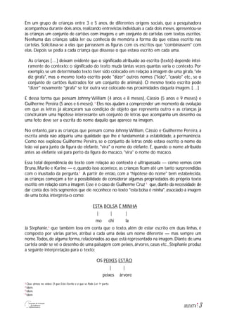 3M1U6T4
Em um grupo de crianças entre 3 e 5 anos, de diferentes origens sociais, que a pesquisadora
acompanhou durante dois anos, realizando entrevistas individuais a cada dois meses, apresentou-se
às crianças um conjunto de cartões com imagens e um conjunto de cartelas com textos escritos.
Nenhuma das crianças sabia ler ou conhecia de memória a forma do que estava escrito nas
cartelas. Solicitava-se a elas que pareassem as figuras com os escritos que "combinassem" com
elas. Depois se pedia a cada criança que dissesse o que estava escrito em cada uma.
As crianças […] deixam evidente que o significado atribuído ao escrito (texto) depende intei-
ramente do contexto: o significado do texto muda tantas vezes quantas varia o contexto. Por
exemplo,se um determinado texto tiver sido colocado em relação à imagem de uma girafa,"ele
diz girafa", mas o mesmo texto escrito pode "dizer" outros nomes ("leão", "cavalo" etc., se o
conjunto de cartões ilustrados for um conjunto de animais). O mesmo texto escrito pode
"dizer" novamente "girafa" se for outra vez colocado nas proximidades daquela imagem. […]
É dessa forma que pensam Johnny William (4 anos e 8 meses), Cássio (5 anos e 9 meses) e
Guilherme Pereira (5 anos e 6 meses). 3
Eles nos ajudam a compreender um momento da evolução
em que as letras já alcançaram sua condição de objeto que representa outro e as crianças já
construíram uma hipótese interessante: um conjunto de letras que acompanha um desenho ou
uma foto deve ser a escrita do nome daquilo que aparece na imagem.
No entanto, para as crianças que pensam como Johnny William, Cássio e Guilherme Pereira, a
escrita ainda não adquiriu uma qualidade que lhe é fundamental: a estabilidade, a permanência.
Como nos explicou Guilherme Pereira, se o conjunto de letras onde estava escrito o nome do
leão vai para junto da figura do elefante, "vira" o nome do elefante. E, quando o nome atribuído
antes ao elefante vai para perto da figura do macaco, "vira" o nome do macaco.
Essa total dependência do texto com relação ao contexto é ultrapassada — como vemos com
Bruna, Murilo e Karine — e, quando isso acontece, as crianças ficam até um tanto surpreendidas
com o inusitado da pergunta.4
A partir de então, com a "hipótese do nome" bem estabelecida,
as crianças começam a ter a possibilidade de considerar algumas propriedades do próprio texto
escrito em relação com a imagem.Esse é o caso de Guilherme Cruz 5
que,diante da necessidade de
dar conta dos três segmentos que ele reconhece no texto "esta bolsa é minha", associado à imagem
de uma bolsa, interpreta-o como:
ESTA BOLSA É MINHA
| | |
mo chi la
Já Stephanie,6
que também leva em conta que o texto, além de estar escrito em duas linhas, é
composto por várias partes, atribui a cada uma delas um nome diferente — mas sempre um
nome.Todos, de alguma forma, relacionados ao que está representado na imagem. Diante de uma
cartela onde se vê o desenho de uma paisagem com peixes, árvores, casas etc., Stephanie produz
a seguinte interpretação para o texto:
OS PEIXES ESTÃO
| |
peixes árvore
Que vimos no vídeo O que Está Escrito e o que se Pode Ler: 1a
parte.
Idem.
Idem.
Idem
3
4
5
6
 