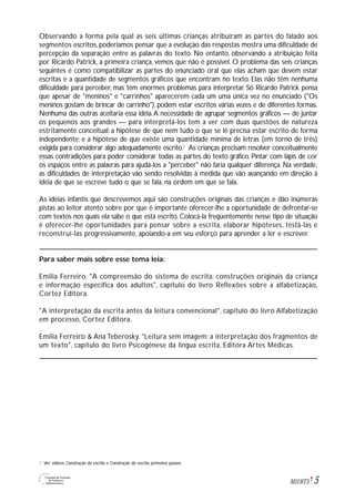5M1U6T5
Observando a forma pela qual as seis últimas crianças atribuíram as partes do falado aos
segmentos escritos, poderíamos pensar que a evolução das respostas mostra uma dificuldade de
percepção da separação entre as palavras do texto. No entanto, observando a atribuição feita
por Ricardo Patrick, a primeira criança, vemos que não é possível. O problema das seis crianças
seguintes é como compatibilizar as partes do enunciado oral que elas acham que devem estar
escritas e a quantidade de segmentos gráficos que encontram no texto. Elas não têm nenhuma
dificuldade para perceber, mas têm enormes problemas para interpretar. Só Ricardo Patrick pensa
que apesar de "meninos" e "carrinhos" aparecerem cada um uma única vez no enunciado ("Os
meninos gostam de brincar de carrinho"), podem estar escritos várias vezes e de diferentes formas.
Nenhuma das outras aceitaria essa idéia.A necessidade de agrupar segmentos gráficos — de juntar
os pequenos aos grandes — para interpretá-los tem a ver com duas questões de natureza
estritamente conceitual: a hipótese de que nem tudo o que se lê precisa estar escrito de forma
independente; e a hipótese de que existe uma quantidade mínima de letras (em torno de três)
exigida para considerar algo adequadamente escrito.2
As crianças precisam resolver conceitualmente
essas contradições para poder considerar todas as partes do texto gráfico. Pintar com lápis de cor
os espaços entre as palavras para ajudá-los a "perceber" não faria qualquer diferença. Na verdade,
as dificuldades de interpretação vão sendo resolvidas à medida que vão avançando em direção à
idéia de que se escreve tudo o que se fala, na ordem em que se fala.
As idéias infantis que descrevemos aqui são construções originais das crianças e dão inúmeras
pistas ao leitor atento sobre por que é importante oferecer-lhe a oportunidade de defrontar-se
com textos nos quais ela sabe o que está escrito. Colocá-la freqüentemente nesse tipo de situação
é oferecer-lhe oportunidades para pensar sobre a escrita, elaborar hipóteses, testá-las e
reconstruí-las progressivamente, apoiando-a em seu esforço para aprender a ler e escrever.
Para saber mais sobre esse tema leia:
Emilia Ferreiro. "A compreensão do sistema de escrita: construções originais da criança
e informação específica dos adultos", capítulo do livro Reflexões sobre a alfabetização,
Cortez Editora.
"A interpretação da escrita antes da leitura convencional", capítulo do livro Alfabetização
em processo, Cortez Editora.
Emilia Ferreiro & Ana Teberosky. "Leitura sem imagem: a interpretação dos fragmentos de
um texto", capítulo do livro Psicogênese da língua escrita, Editora Artes Médicas.
Ver vídeos Construção da escrita e Construção da escrita: primeiros passos.2
 
