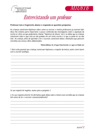 1M1U6T6
Entrevistando um professor
Professor, leia o fragmento abaixo e responda às questões propostas.
As crianças constroem hipóteses sobre como se escreve, e muitos professores já ouviram falar
disso. No entanto, parte importante e pouco conhecida das investigações sobre a aquisição da
escrita se refere ao que poderíamos chamar "hipóteses de leitura", isto é, as idéias que as crianças
constroem sobre o que está ou não grafado em um texto escrito, e o que se pode ler ou não
nele. As crianças, antes de aprender a ler e escrever, constroem idéias e distinções que parecem
estranhas aos nossos olhos alfabetizados.
Telma Weisz, In: O que Está Escrito e o que se Pode Ler
1.Você acha possível que crianças construam hipóteses a respeito da leitura, assim como fazem
com a escrita? Justifique.
Se sua resposta for negativa, avance para a pergunta 3
2. Se sua resposta anterior foi afirmativa, quais idéias sobre a leitura você acredita que as crianças
têm antes de ler e escrever convencionalmente?
M1U6T6
 