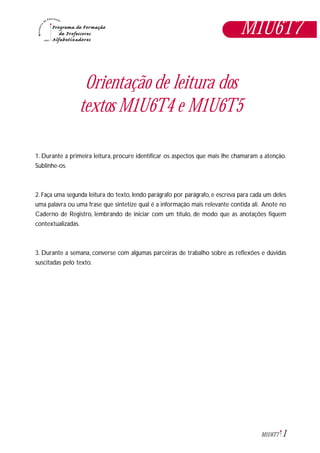 1M1U6T7
Orientação de leitura dos
textos M1U6T4 e M1U6T5
1. Durante a primeira leitura, procure identificar os aspectos que mais lhe chamaram a atenção.
Sublinhe-os.
2. Faça uma segunda leitura do texto, lendo parágrafo por parágrafo, e escreva para cada um deles
uma palavra ou uma frase que sintetize qual é a informação mais relevante contida ali. Anote no
Caderno de Registro, lembrando de iniciar com um título, de modo que as anotações fiquem
contextualizadas.
3. Durante a semana, converse com algumas parceiras de trabalho sobre as reflexões e dúvidas
suscitadas pelo texto.
M1U6T7
 