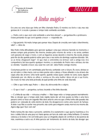1M1U7T1
A linha mágica *
Era uma vez uma viúva que tinha um filho chamado Pedro. O menino era forte e são, mas não
gostava de ir à escola e passava o tempo todo sonhando acordado.
— Pedro, com o que você está sonhando a uma hora dessas? — perguntava-lhe a professora.
Estava pensando no que serei quando crescer — respondia ele.
— Seja paciente. Há muito tempo para pensar nisso. Depois de crescido, nem tudo é divertimento,
sabe? — dizia ela.
Mas Pedro tinha dificuldades para apreciar qualquer coisa que estivesse fazendo no momento, e
ansiava sempre pela próxima. No inverno, ansiava pelo retorno do verão; e no verão, sonhava
com passeios de esqui e trenó, e com as fogueiras acesas durante o inverno. Na escola, ansiava
pelo fim do dia, quando poderia voltar para casa; e nas noites de domingo, suspirava dizendo:“Ah,
se as férias chegassem logo!”. O que mais o entretinha era brincar com a amiga Lise. Era
companheira tão boa quanto qualquer menino, e a ansiedade de Pedro não a afetava, ela não
se ofendia.“Quando crescer, vou casar-me com ela”, dizia Pedro consigo mesmo.
Costumava perder-se em caminhadas pela floresta, sonhando com o futuro. Às vezes, deitava-se
ao sol sobre o chão macio, com as mãos postas sob a cabeça, e ficava olhando o céu através das
copas altas das árvores. Uma tarde quente, quando estava quase caindo no sono, ouviu alguém
chamando por ele. Abriu os olhos e sentou-se.Viu uma mulher idosa em pé à sua frente.
Ela trazia na mão uma bola prateada, da qual pendia uma linha de seda dourada.
— Olhe o que tenho aqui, Pedro — disse ela, oferecendo-lhe o objeto.
— O que é isso? — perguntou, curioso, tocando a fina linha dourada.
— É a linha da sua vida — retrucou a mulher. — Não toque nela e o tempo passará normalmente.
Mas se desejar que o tempo ande mais rápido, basta dar um leve puxão na linha e uma hora
passará como se fosse um segundo. Mas devo avisá-lo: uma vez que a linha tenha sido puxada, não
poderá ser colocada de volta dentro da bola. Ela desaparecerá como uma nuvem de fumaça.
A bola é sua. Mas se aceitar meu presente, não conte para ninguém; senão, morrerá no mesmo dia.
Agora diga, quer ficar com ela?
Pedro tomou-lhe das mãos o presente, satisfeito. Era exatamente o que queria. Examinou-a. Era
leve e sólida, feita de uma peça só. Havia apenas um furo de onde saía a linha brilhante. O menino
colocou-a no bolso e foi correndo para casa. Lá chegando, depois de certificar-se da ausência da
mãe, examinou-a outra vez.A linha parecia sair lentamente de dentro da bola, tão devagar que
M1U7T1
Extraído de: O livro das virtudes. 5. ed. Uma antologia de William J. Bennett. Nova Fronteira, 1995.*
 