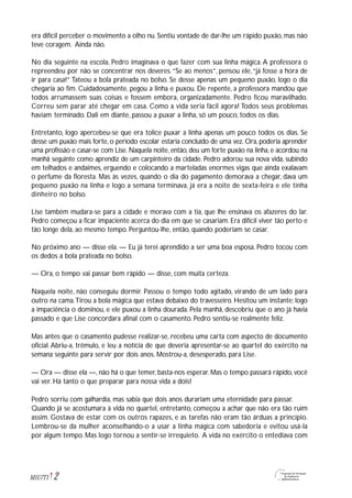 era difícil perceber o movimento a olho nu. Sentiu vontade de dar-lhe um rápido puxão, mas não
teve coragem. Ainda não.
No dia seguinte na escola, Pedro imaginava o que fazer com sua linha mágica.A professora o
repreendeu por não se concentrar nos deveres.“Se ao menos”, pensou ele,“já fosse a hora de
ir para casa!” Tateou a bola prateada no bolso. Se desse apenas um pequeno puxão, logo o dia
chegaria ao fim. Cuidadosamente, pegou a linha e puxou. De repente, a professora mandou que
todos arrumassem suas coisas e fossem embora, organizadamente. Pedro ficou maravilhado.
Correu sem parar até chegar em casa. Como a vida seria fácil agora! Todos seus problemas
haviam terminado. Dali em diante, passou a puxar a linha, só um pouco, todos os dias.
Entretanto, logo apercebeu-se que era tolice puxar a linha apenas um pouco todos os dias. Se
desse um puxão mais forte, o período escolar estaria concluído de uma vez. Ora, poderia aprender
uma profissão e casar-se com Lise. Naquela noite, então, deu um forte puxão na linha, e acordou na
manhã seguinte como aprendiz de um carpinteiro da cidade. Pedro adorou sua nova vida, subindo
em telhados e andaimes, erguendo e colocando a marteladas enormes vigas que ainda exalavam
o perfume da floresta. Mas às vezes, quando o dia do pagamento demorava a chegar, dava um
pequeno puxão na linha e logo a semana terminava, já era a noite de sexta-feira e ele tinha
dinheiro no bolso.
Lise também mudara-se para a cidade e morava com a tia, que lhe ensinava os afazeres do lar.
Pedro começou a ficar impaciente acerca do dia em que se casariam. Era difícil viver tão perto e
tão longe dela, ao mesmo tempo. Perguntou-lhe, então, quando poderiam se casar.
No próximo ano — disse ela. — Eu já terei aprendido a ser uma boa esposa. Pedro tocou com
os dedos a bola prateada no bolso.
— Ora, o tempo vai passar bem rápido — disse, com muita certeza.
Naquela noite, não conseguiu dormir. Passou o tempo todo agitado, virando de um lado para
outro na cama.Tirou a bola mágica que estava debaixo do travesseiro. Hesitou um instante; logo
a impaciência o dominou, e ele puxou a linha dourada. Pela manhã, descobriu que o ano já havia
passado e que Lise concordara afinal com o casamento. Pedro sentiu-se realmente feliz.
Mas antes que o casamento pudesse realizar-se, recebeu uma carta com aspecto de documento
oficial. Abriu-a, trêmulo, e leu a notícia de que deveria apresentar-se ao quartel do exército na
semana seguinte para servir por dois anos. Mostrou-a, desesperado, para Lise.
— Ora — disse ela —, não há o que temer, basta-nos esperar. Mas o tempo passará rápido, você
vai ver. Há tanto o que preparar para nossa vida a dois!
Pedro sorriu com galhardia, mas sabia que dois anos durariam uma eternidade para passar.
Quando já se acostumara à vida no quartel, entretanto, começou a achar que não era tão ruim
assim. Gostava de estar com os outros rapazes, e as tarefas não eram tão árduas a princípio.
Lembrou-se da mulher aconselhando-o a usar a linha mágica com sabedoria e evitou usá-la
por algum tempo. Mas logo tornou a sentir-se irrequieto. A vida no exército o entediava com
2M1U7T1
 