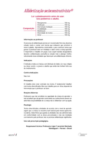 Alfabetização socioconstrutivista®
Ler cuidadosamente antes de usar.
Uso pediátrico e adulto.
Planejamento ................................................100 mg
Dedicação......................................................100 mg
Intervenção-mediação ................................100 mg
Credibilidade.................................................100 mg
Mobilização....................................................100 mg
Diversidade de textos ................................100 mg
Amor ..............................................................100 mg
Informação ao professor
O processo de alfabetização precisa ser reconstruído.Para isso,devemos
estudar muito e contar com teorias que embasem, que orientem o
nosso trabalho. Aprendemos construindo e, para construir, temos que
pensar. O professor deve ser mediador e saber como a criança aprende.
É importante o trabalho em grupo. Caso surjam dúvidas desagradáveis
durante a alfabetização, aconselha-se estudar mais e planejar melhor,
selecionando novas atividades que favoreçam uma alfabetização eficiente.
Indicações
É indicada a todas as crianças, sem distinção de idade, cor, raça, religião
ou classe social, e a jovens e adultos que ainda não tenham feito uso
do medicamento.
Contra-indicações
Não tem.
Precauções
O trabalho deve estar centrado nos textos. É fundamental trabalhar
com textos diversificados.Mas esse trabalho,para ser eficaz,depende da
intervenção que o professor vai fazer.
Reações Adversas
Professores que não acreditam na capacidade da criança de aprender e
não acreditam que ela aprende construindo seu conhecimento devem ser
advertidos da possibilidade de a criança não se alfabetizar com sua ajuda.
Posologia
Textos diversificados, atividades de acordo com o nível de aprendi-
zagem que a criança se encontra, num total de pelo menos quatro ho-
ras diárias. Advertimos que quando as atividades não são administradas
em conformidade com as doses preconizadas e não são mediadas
corretamente pelo professor, não se promove alfabetização significativa.
Uso sob prescrição pedagógica.
Responsável técnica: Professora Ligia F. Jacomini Machado
Mandaguari – Paraná – Brasil
4M1U1T4
Composição
 