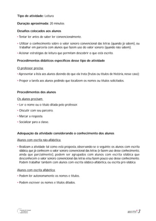 3M1U7T3
Tipo de atividade: Leitura
Duração aproximada: 20 minutos
Desafios colocados aos alunos
• Tentar ler antes de saber ler convencionalmente.
• Utilizar o conhecimento sobre o valor sonoro convencional das letras (quando já sabem), ou
trabalhar em parceria com alunos que fazem uso do valor sonoro (quando não sabem).
• Acionar estratégias de leitura que permitam descobrir o que está escrito.
Procedimentos didáticos específicos desse tipo de atividade
O professor precisa:
• Apresentar a lista aos alunos dizendo do que ela trata (frutas ou títulos de história, nesse caso);
• Propor a tarefa aos alunos pedindo que localizem os nomes ou títulos solicitados.
Procedimentos dos alunos
Os alunos precisam
• Ler o nome ou o título ditada pelo professor.
• Discutir com seu parceiro.
• Marcar a resposta.
• Socializar para a classe.
Adequação da atividade considerando o conhecimento dos alunos
Alunos com escrita não-alfabética:
• Realizam a atividade tal como está proposta, observando-se o seguinte: os alunos com escrita
silábica, que já conhecem o valor sonoro convencional das letras (e fazem uso desse conhecimento,
ainda que parcialmente), podem ser agrupados com alunos com escrita silábica que
desconhecem o valor sonoro convencional das letras e/ou fazem pouco uso desse conhecimento.
Podem trabalhar também com alunos com escrita silábico-alfabética, ou escrita pré-silábica.
Alunos com escrita alfabética:
• Podem ler autonomamente os nomes e títulos.
• Podem escrever os nomes e títulos ditados.
 