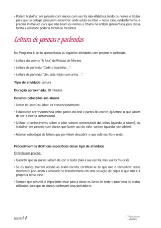 • Podem trabalhar em parceria com alunos com escrita não-alfabética, lendo os nomes e títulos
para que os colegas procurem encontrar onde estão escritos – nesse caso, evidentemente, é
preciso instruí-los para que não leiam os nomes e títulos na ordem apresentada, pois dessa
forma a atividade poderia tornar-se mecânica.
Leitura de poemas e parlendas
No Programa 8, serão apresentadas as seguintes atividades com poemas e parlendas:
• Leitura do poema "A foca" de Vinícius de Moraes.
• Leitura da parlenda "Cadê o toucinho…".
• Leitura da parlenda "Um, dois, feijão com arroz…".
Tipo de atividade: Leitura
Duração aproximada: 30 minutos
Desafios colocados aos alunos
• Tentar ler antes de saber ler convencionalmente.
• Estabelecer correspondência entre partes do oral e partes do escrito, ajustando o que sabem
de cor à escrita convencional.
• Utilizar o conhecimento sobre o valor sonoro convencional das letras (quando já sabem), ou
trabalhar em parceria com alunos que fazem uso do valor sonoro (quando não sabem).
• Acionar estratégias de leitura que permitam descobrir o que está escrito e onde.
Procedimentos didáticos específicos desse tipo de atividade
O Professor precisa:
• Garantir que os alunos saibam de cor o texto (não a sua escrita, mas sua forma oral);
• Se os alunos tiverem acesso ao texto escrito, certificar-se de que não o consultem nesse
momento, pois assim a atividade se transformaria em uma situação de cópia, o que não é a
proposta nesse caso.
• Sempre que possível, é importante levar para a classe os livros de onde transcreveu os textos
utilizados, para que os alunos conheçam seus portadores.
4M1U7T3
 