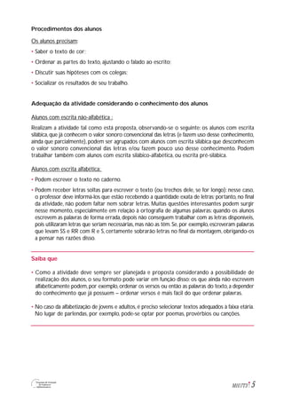 5M1U7T3
Procedimentos dos alunos
Os alunos precisam:
• Saber o texto de cor;
• Ordenar as partes do texto, ajustando o falado ao escrito;
• Discutir suas hipóteses com os colegas;
• Socializar os resultados de seu trabalho.
Adequação da atividade considerando o conhecimento dos alunos
Alunos com escrita não-alfabética :
Realizam a atividade tal como está proposta, observando-se o seguinte: os alunos com escrita
silábica, que já conhecem o valor sonoro convencional das letras (e fazem uso desse conhecimento,
ainda que parcialmente), podem ser agrupados com alunos com escrita silábica que desconhecem
o valor sonoro convencional das letras e/ou fazem pouco uso desse conhecimento. Podem
trabalhar também com alunos com escrita silábico-alfabética, ou escrita pré-silábica.
Alunos com escrita alfabética:
• Podem escrever o texto no caderno.
• Podem receber letras soltas para escrever o texto (ou trechos dele, se for longo): nesse caso,
o professor deve informá-los que estão recebendo a quantidade exata de letras; portanto, no final
da atividade, não podem faltar nem sobrar letras. Muitas questões interessantes podem surgir
nesse momento, especialmente em relação à ortografia de algumas palavras: quando os alunos
escrevem as palavras de forma errada, depois não conseguem trabalhar com as letras disponíveis,
pois utilizaram letras que seriam necessárias, mas não as têm. Se, por exemplo, escreveram palavras
que levam SS e RR com R e S, certamente sobrarão letras no final da montagem, obrigando-os
a pensar nas razões disso.
Saiba que
• Como a atividade deve sempre ser planejada e proposta considerando a possibilidade de
realização dos alunos, o seu formato pode variar em função disso: os que ainda não escrevem
alfabeticamente podem, por exemplo, ordenar os versos ou então as palavras do texto, a depender
do conhecimento que já possuem – ordenar versos é mais fácil do que ordenar palavras.
• No caso da alfabetização de jovens e adultos, é preciso selecionar textos adequados à faixa etária.
No lugar de parlendas, por exemplo, pode-se optar por poemas, provérbios ou canções.
 