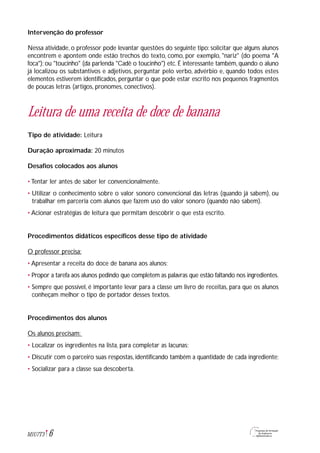 Intervenção do professor
Nessa atividade, o professor pode levantar questões do seguinte tipo: solicitar que alguns alunos
encontrem e apontem onde estão trechos do texto, como, por exemplo, "nariz" (do poema "A
foca"); ou "toucinho" (da parlenda "Cadê o toucinho") etc. É interessante também, quando o aluno
já localizou os substantivos e adjetivos, perguntar pelo verbo, advérbio e, quando todos estes
elementos estiverem identificados, perguntar o que pode estar escrito nos pequenos fragmentos
de poucas letras (artigos, pronomes, conectivos).
Leitura de uma receita de doce de banana
Tipo de atividade: Leitura
Duração aproximada: 20 minutos
Desafios colocados aos alunos
• Tentar ler antes de saber ler convencionalmente.
• Utilizar o conhecimento sobre o valor sonoro convencional das letras (quando já sabem), ou
trabalhar em parceria com alunos que fazem uso do valor sonoro (quando não sabem).
• Acionar estratégias de leitura que permitam descobrir o que está escrito.
Procedimentos didáticos específicos desse tipo de atividade
O professor precisa:
• Apresentar a receita do doce de banana aos alunos;
• Propor a tarefa aos alunos pedindo que completem as palavras que estão faltando nos ingredientes.
• Sempre que possível, é importante levar para a classe um livro de receitas, para que os alunos
conheçam melhor o tipo de portador desses textos.
Procedimentos dos alunos
Os alunos precisam:
• Localizar os ingredientes na lista, para completar as lacunas;
• Discutir com o parceiro suas respostas, identificando também a quantidade de cada ingrediente;
• Socializar para a classe sua descoberta.
6M1U7T3
 