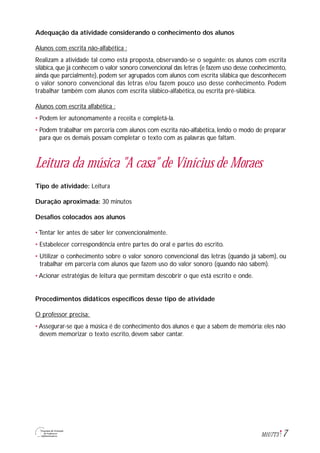 7M1U7T3
Adequação da atividade considerando o conhecimento dos alunos
Alunos com escrita não-alfabética :
Realizam a atividade tal como está proposta, observando-se o seguinte: os alunos com escrita
silábica, que já conhecem o valor sonoro convencional das letras (e fazem uso desse conhecimento,
ainda que parcialmente), podem ser agrupados com alunos com escrita silábica que desconhecem
o valor sonoro convencional das letras e/ou fazem pouco uso desse conhecimento. Podem
trabalhar também com alunos com escrita silábico-alfabética, ou escrita pré-silábica.
Alunos com escrita alfabética :
• Podem ler autonomamente a receita e completá-la.
• Podem trabalhar em parceria com alunos com escrita não-alfabética, lendo o modo de preparar
para que os demais possam completar o texto com as palavras que faltam.
Leitura da música "A casa" de Vinícius de Moraes
Tipo de atividade: Leitura
Duração aproximada: 30 minutos
Desafios colocados aos alunos
• Tentar ler antes de saber ler convencionalmente.
• Estabelecer correspondência entre partes do oral e partes do escrito.
• Utilizar o conhecimento sobre o valor sonoro convencional das letras (quando já sabem), ou
trabalhar em parceria com alunos que fazem uso do valor sonoro (quando não sabem).
• Acionar estratégias de leitura que permitam descobrir o que está escrito e onde.
Procedimentos didáticos específicos desse tipo de atividade
O professor precisa:
• Assegurar-se que a música é de conhecimento dos alunos e que a sabem de memória: eles não
devem memorizar o texto escrito, devem saber cantar.
 
