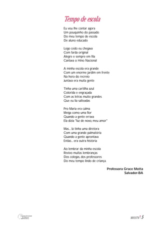 5M1U1T4
Tempo de escola
Eu vou lhe contar agora
Um pouquinho do passado
Do meu tempo de escola
De aluno educado
Logo cedo eu chegava
Com farda original
Alegre e sempre em fila
Cantava o Hino Nacional
A minha escola era grande
Com um enorme jardim em frente
Na hora do recreio
Juntava era muita gente
Tinha uma cartilha azul
Colorida e engraçada
Com as letras muito grandes
Que eu lia salteadas
Pro Maria era calma
Meiga como uma flor
Quando a gente errava
Ela dizia "faz de novo, meu amor"
Mas... lá tinha uma diretora
Com uma grande palmatória
Quando a gente aprontava
Então... era outra história
Ao lembrar da minha escola
Revivo muitas lembranças
Dos colegas, dos professores
Do meu tempo lindo de criança.
Professora Grace Motta
Salvador-BA
 