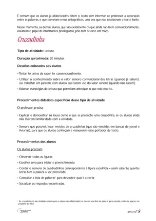 9M1U7T3
É comum que os alunos já alfabetizados ditem o texto sem informar ao professor a separação
entre as palavras, e que cometam erros ortográficos, uma vez que não receberam o texto fonte.
Nesse momento, os demais alunos, que são exatamente os que ainda não lêem convencionalmente,
assumem o papel de informantes privilegiados, pois têm o texto em mãos.
Cruzadinha
Tipo de atividade: Leitura
Duração aproximada: 20 minutos
Desafios colocados aos alunos
• Tentar ler antes de saber ler convencionalmente.
• Utilizar o conhecimento sobre o valor sonoro convencional das letras (quando já sabem),
ou trabalhar em parceria com alunos que fazem uso do valor sonoro (quando não sabem).
• Acionar estratégias de leitura que permitam antecipar o que está escrito.
Procedimentos didáticos específicos desse tipo de atividade
O professor precisa:
• Explicar e demonstrar na lousa como é que se preenche uma cruzadinha, se os alunos ainda
não tiverem familiaridade com a atividade.
• Sempre que possível, levar revistas de cruzadinhas (que são vendidas em bancas de jornal e
livrarias), para que os alunos conheçam e manuseiem esse portador de texto.
Procedimentos dos alunos
Os alunos precisam
• Observar todas as figuras;
• Escolher uma para iniciar o preenchimento;
• Contar o número de quadradinhos correspondente à figura escolhida – assim saberão quantas
letras tem a palavra a ser procurada;
• Consultar a lista de palavras1
para descobrir qual é a certa;
• Socializar as respostas encontradas.
As cruzadinhas só são atividades viáveis para os alunos não-alfabetizados se tiverem uma lista de palavras para consulta, conforme aparece no
programa de vídeo.
1
 