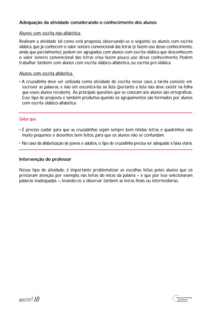10M1U7T3
Adequação da atividade considerando o conhecimento dos alunos
Alunos com escrita não-alfabética
Realizam a atividade tal como está proposta, observando-se o seguinte: os alunos com escrita
silábica, que já conhecem o valor sonoro convencional das letras (e fazem uso desse conhecimento,
ainda que parcialmente), podem ser agrupados com alunos com escrita silábica que desconhecem
o valor sonoro convencional das letras e/ou fazem pouco uso desse conhecimento. Podem
trabalhar também com alunos com escrita silábico-alfabética, ou escrita pré-silábica.
Alunos com escrita alfabética
• A cruzadinha deve ser utilizada como atividade de escrita: nesse caso, a tarefa consiste em
escrever as palavras, e não em encontrá-las na lista (portanto a lista não deve existir na folha
que esses alunos recebem). As principais questões que se colocam aos alunos são ortográficas.
Esse tipo de proposta é também produtiva quando os agrupamentos são formados por alunos
com escrita silábico-alfabética.
Saiba que
• É preciso cuidar para que as cruzadinhas sejam sempre bem nítidas: letras e quadrinhos não
muito pequenos e desenhos bem feitos, para que os alunos não se confundam.
• No caso da alfabetização de jovens e adultos, o tipo de cruzadinha precisa ser adequado à faixa etária.
Intervenção do professor
Nesse tipo de atividade, é importante problematizar as escolhas feitas pelos alunos que só
prestaram atenção, por exemplo, nas letras do início da palavra – e que por isso selecionaram
palavras inadequadas –, levando-os a observar também as letras finais ou intermediárias.
 