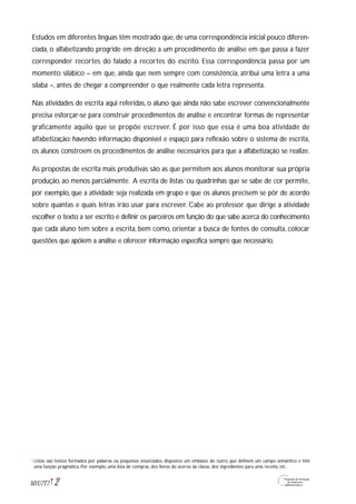 2M1U7T7
Estudos em diferentes línguas têm mostrado que, de uma correspondência inicial pouco diferen-
ciada, o alfabetizando progride em direção a um procedimento de análise em que passa a fazer
corresponder recortes do falado a recortes do escrito. Essa correspondência passa por um
momento silábico – em que, ainda que nem sempre com consistência, atribui uma letra a uma
sílaba –, antes de chegar a compreender o que realmente cada letra representa.
Nas atividades de escrita aqui referidas, o aluno que ainda não sabe escrever convencionalmente
precisa esforçar-se para construir procedimentos de análise e encontrar formas de representar
graficamente aquilo que se propõe escrever. É por isso que essa é uma boa atividade de
alfabetização: havendo informação disponível e espaço para reflexão sobre o sistema de escrita,
os alunos constroem os procedimentos de análise necessários para que a alfabetização se realize.
As propostas de escrita mais produtivas são as que permitem aos alunos monitorar sua própria
produção, ao menos parcialmente. A escrita de listas1
ou quadrinhas que se sabe de cor permite,
por exemplo, que a atividade seja realizada em grupo e que os alunos precisem se pôr de acordo
sobre quantas e quais letras irão usar para escrever. Cabe ao professor que dirige a atividade
escolher o texto a ser escrito e definir os parceiros em função do que sabe acerca do conhecimento
que cada aluno tem sobre a escrita, bem como, orientar a busca de fontes de consulta, colocar
questões que apóiem a análise e oferecer informação específica sempre que necessário.
Listas são textos formados por palavras ou pequenos enunciados, dispostos um embaixo do outro, que definem um campo semântico e têm
uma função pragmática. Por exemplo, uma lista de compras, dos livros do acervo da classe, dos ingredientes para uma receita, etc.
1
 