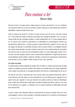 1M1U7T8
M1U7T8
Para ensinar a ler*
Rosaura Soligo
Durante séculos, em alguns países, alguns poucos escravos aprenderam a ler, em condições
extremamente adversas, às vezes arriscando a própria vida para um aprendizado que, devido às
dificuldades, acabava levando vários anos.
Hoje, às vésperas do século 21, o Brasil é um país em que cerca de 44 por cento das crianças
de 1ª série ainda são retidas no final do ano porque não conseguem aprender a ler. E em que o
tempo médio dos que conseguem finalizar o ensino fundamental é de 11,2 anos, quando deveria
ser de apenas oito. Inúmeros especialistas em dificuldades de aprendizagem afirmam que
pouquíssimos adolescentes e crianças possuem comprometimento cognitivo real, ou seja, não
são capazes de aprender os conteúdos escolares como os outros. Então, se a esmagadora maioria
das crianças pode aprender, é preciso considerar que há um sério comprometimento nas práticas
de ensino; ou seja, a escola não está conseguindo cumprir seu mais antigo papel: ensinar a ler e
escrever. É preciso socializar cada vez mais os conhecimentos disponíveis a respeito dos processos
de aprendizagem: quanto melhor o professor entender o processo de construção do conhecimento,
mais eficiente será seu trabalho. Afinal, ensinar de fato é fazer aprender.
Os saltos do olhar
A compreensão da leitura depende da relação entre os olhos e o cérebro, processo que há longo
tempo os estudiosos procuram entender. Nas últimas três décadas houve um avanço significativo
nesse campo, mas ainda não se conseguiu desvendar inteiramente a complexidade do ato de ler.
Há mais de cem anos se descobriu que, ao ler, nossos olhos não deslizam linearmente sobre o
texto impresso: eles dão saltos, em uma velocidade de cerca de 200 graus por segundo, três ou
quatro vezes por segundo. É certo que, durante esses saltos, acontece um tipo de adivinhação,
pois os olhos não estão de fato vendo tudo. O tempo de fixação dos olhos a cada vez é de cerca
de 50 milésimos de segundo e a distância entre as fixações depende da dificuldade oferecida
pelo material lido.
O que os olhos vêem depende muito do conhecimento do assunto. Quando lemos um texto
cuja linguagem é fácil, ou cujo conteúdo é conhecido, podemos ler em silêncio até 200 palavras
In Cadernos da TV Escola - Português, MEC/SEED, 2000.*
 