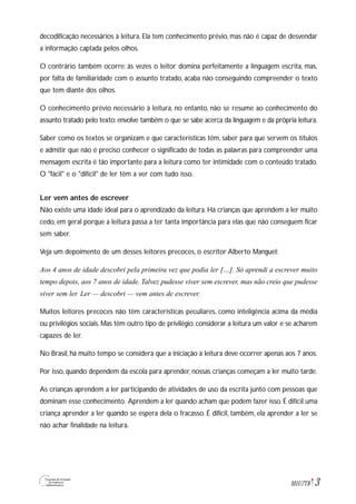 3M1U7T8
decodificação necessários à leitura. Ela tem conhecimento prévio, mas não é capaz de desvendar
a informação captada pelos olhos.
O contrário também ocorre: às vezes o leitor domina perfeitamente a linguagem escrita, mas,
por falta de familiaridade com o assunto tratado, acaba não conseguindo compreender o texto
que tem diante dos olhos.
O conhecimento prévio necessário à leitura, no entanto, não se resume ao conhecimento do
assunto tratado pelo texto: envolve também o que se sabe acerca da linguagem e da própria leitura.
Saber como os textos se organizam e que características têm, saber para que servem os títulos
e admitir que não é preciso conhecer o significado de todas as palavras para compreender uma
mensagem escrita é tão importante para a leitura como ter intimidade com o conteúdo tratado.
O "fácil" e o "difícil" de ler têm a ver com tudo isso.
Ler vem antes de escrever
Não existe uma idade ideal para o aprendizado da leitura. Há crianças que aprendem a ler muito
cedo, em geral porque a leitura passa a ter tanta importância para elas que não conseguem ficar
sem saber.
Veja um depoimento de um desses leitores precoces, o escritor Alberto Manguel:
Aos 4 anos de idade descobri pela primeira vez que podia ler […]. Só aprendi a escrever muito
tempo depois, aos 7 anos de idade. Talvez pudesse viver sem escrever, mas não creio que pudesse
viver sem ler. Ler — descobri — vem antes de escrever.
Muitos leitores precoces não têm características peculiares, como inteligência acima da média
ou privilégios sociais. Mas têm outro tipo de privilégio: considerar a leitura um valor e se acharem
capazes de ler.
No Brasil, há muito tempo se considera que a iniciação à leitura deve ocorrer apenas aos 7 anos.
Por isso, quando dependem da escola para aprender, nossas crianças começam a ler muito tarde.
As crianças aprendem a ler participando de atividades de uso da escrita junto com pessoas que
dominam esse conhecimento. Aprendem a ler quando acham que podem fazer isso. É difícil uma
criança aprender a ler quando se espera dela o fracasso. É difícil, também, ela aprender a ler se
não achar finalidade na leitura.
 