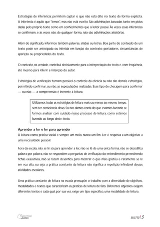 5M1U7T8
Estratégias de inferência: permitem captar o que não está dito no texto de forma explícita.
A inferência é aquilo que "lemos", mas não está escrito. São adivinhações baseadas tanto em pistas
dadas pelo próprio texto como em conhecimentos que o leitor possui. Às vezes essas inferências
se confirmam, e às vezes não; de qualquer forma, não são adivinhações aleatórias.
Além do significado, inferimos também palavras, sílabas ou letras. Boa parte do conteúdo de um
texto pode ser antecipada ou inferida em função do contexto: portadores, circunstâncias de
aparição ou propriedades do texto.
O contexto, na verdade, contribui decisivamente para a interpretação do texto e, com freqüência,
até mesmo para inferir a intenção do autor.
Estratégias de verificação: tornam possível o controle da eficácia ou não das demais estratégias,
permitindo confirmar, ou não, as especulações realizadas. Esse tipo de checagem para confirmar
— ou não — a compreensão é inerente à leitura.
Utilizamos todas as estratégias de leitura mais ou menos ao mesmo tempo,
sem ter consciência disso. Só nos damos conta do que estamos fazendo se
formos analisar com cuidado nosso processo de leitura, como estamos
fazendo ao longo deste texto.
Aprender a ler e ler para aprender
A leitura como prática social é sempre um meio, nunca um fim. Ler é resposta a um objetivo, a
uma necessidade pessoal.
Fora da escola, não se lê só para aprender a ler, não se lê de uma única forma, não se decodifica
palavra por palavra, não se respondem a perguntas de verificação do entendimento preenchendo
fichas exaustivas, não se fazem desenhos para mostrar o que mais gostou e raramente se lê
em voz alta, ou seja: a prática constante da leitura não significa a repetição infindável dessas
atividades escolares.
Uma prática constante de leitura na escola pressupõe o trabalho com a diversidade de objetivos,
modalidades e textos que caracterizam as práticas de leitura de fato. Diferentes objetivos exigem
diferentes textos e cada qual, por sua vez, exige um tipo específico, uma modalidade de leitura.
 