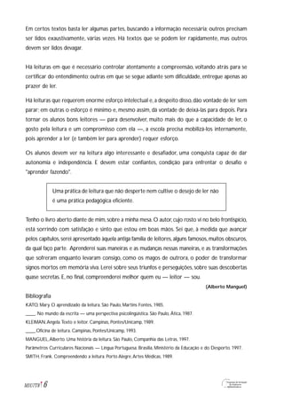 Em certos textos basta ler algumas partes, buscando a informação necessária; outros precisam
ser lidos exaustivamente, várias vezes. Há textos que se podem ler rapidamente, mas outros
devem ser lidos devagar.
Há leituras em que é necessário controlar atentamente a compreensão, voltando atrás para se
certificar do entendimento; outras em que se segue adiante sem dificuldade, entregue apenas ao
prazer de ler.
Há leituras que requerem enorme esforço intelectual e,a despeito disso,dão vontade de ler sem
parar; em outras o esforço é mínimo e, mesmo assim, dá vontade de deixá-las para depois. Para
tornar os alunos bons leitores — para desenvolver, muito mais do que a capacidade de ler, o
gosto pela leitura e um compromisso com ela —, a escola precisa mobilizá-los internamente,
pois aprender a ler (e também ler para aprender) requer esforço.
Os alunos devem ver na leitura algo interessante e desafiador, uma conquista capaz de dar
autonomia e independência. E devem estar confiantes, condição para enfrentar o desafio e
"aprender fazendo".
Uma prática de leitura que não desperte nem cultive o desejo de ler não
é uma prática pedagógica eficiente.
Tenho o livro aberto diante de mim, sobre a minha mesa. O autor, cujo rosto vi no belo frontispício,
está sorrindo com satisfação e sinto que estou em boas mãos. Sei que, à medida que avançar
pelos capítulos,serei apresentado àquela antiga família de leitores,alguns famosos,muitos obscuros,
da qual faço parte. Aprenderei suas maneiras e as mudanças nessas maneiras, e as transformações
que sofreram enquanto levaram consigo, como os magos de outrora, o poder de transformar
signos mortos em memória viva. Lerei sobre seus triunfos e perseguições, sobre suas descobertas
quase secretas. E, no final, compreenderei melhor quem eu — leitor — sou.
(Alberto Manguel)
Bibliografia
KATO, Mary. O aprendizado da leitura. São Paulo, Martins Fontes, 1985.
____. No mundo da escrita — uma perspectiva psicolingüística. São Paulo, Ática, 1987.
KLEIMAN,Angela.Texto e leitor. Campinas, Pontes/Unicamp, 1989.
____.Oficina de leitura. Campinas, Pontes/Unicamp, 1993.
MANGUEL,Alberto. Uma história da leitura. São Paulo, Companhia das Letras, 1997.
Parâmetros Curriculares Nacionais — Língua Portuguesa. Brasília, Ministério da Educação e do Desporto. 1997.
SMITH, Frank. Compreendendo a leitura. Porto Alegre,Artes Médicas, 1989.
6M1U7T8
 