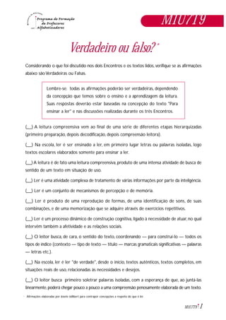 1M1U7T9
Verdadeiro ou falso? *
Considerando o que foi discutido nos dois Encontros e os textos lidos, verifique se as afirmações
abaixo são Verdadeiras ou Falsas.
Lembre-se: todas as afirmações poderão ser verdadeiras, dependendo
da concepção que temos sobre o ensino e a aprendizagem da leitura.
Suas respostas deverão estar baseadas na concepção do texto "Para
ensinar a ler" e nas discussões realizadas durante os três Encontros.
(__) A leitura compreensiva vem ao final de uma série de diferentes etapas hierarquizadas
(primeiro preparação, depois decodificação, depois compreensão leitora).
(__) Na escola, ler é ser ensinado a ler, em primeiro lugar letras ou palavras isoladas, logo
textos escolares elaborados somente para ensinar a ler.
(__) A leitura é de fato uma leitura compreensiva, produto de uma intensa atividade de busca de
sentido de um texto em situação de uso.
(__) Ler é uma atividade complexa de tratamento de várias informações por parte da inteligência.
(__) Ler é um conjunto de mecanismos de percepção e de memória.
(__) Ler é produto de uma reprodução de formas, de uma identificação de sons, de suas
combinações, e de uma memorização que se adquire através de exercícios repetitivos.
(__) Ler é um processo dinâmico de construção cognitiva, ligado à necessidade de atuar, no qual
intervêm também a afetividade e as relações sociais.
(__) O leitor busca, de cara, o sentido do texto, coordenando — para construí-lo — todos os
tipos de índice (contexto — tipo de texto — título — marcas gramaticais significativas — palavras
— letras etc.).
(__) Na escola, ler é ler "de verdade", desde o início, textos autênticos, textos completos, em
situações reais de uso, relacionadas às necessidades e desejos.
(__) O leitor busca primeiro soletrar palavras isoladas, com a esperança de que, ao juntá-las
linearmente,poderá chegar pouco a pouco a uma compreensão penosamente elaborada de um texto.
M1U7T9
Afirmações elaboradas por Josete Jollibert para contrapor concepções a respeito do que é ler.*
 