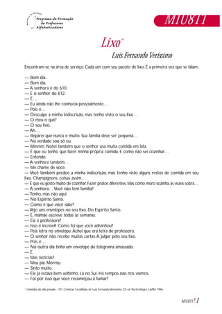 1M1U8T1
Lixo*
Luís Fernando Veríssimo
Encontram-se na área de serviço. Cada um com seu pacote de lixo. É a primeira vez que se falam.
— Bom dia.
— Bom dia.
— A senhora é do 610.
— E o senhor do 612.
— É…
— Eu ainda não lhe conhecia pessoalmente…
— Pois é…
— Desculpe a minha indiscrição, mas tenho visto o seu lixo…
— O meu o quê?
— O seu lixo.
— Ah…
— Reparei que nunca é muito. Sua família deve ser pequena…
— Na verdade sou só eu.
— Mmmm. Notei também que o senhor usa muita comida em lata.
— É que eu tenho que fazer minha própria comida. E como não sei cozinhar…
— Entendo.
— A senhora também…
— Me chame de você.
— Você também perdoe a minha indiscrição, mas tenho visto alguns restos de comida em seu
lixo. Champignons, coisas assim…
— É que eu gosto muito de cozinhar.Fazer pratos diferentes.Mas como moro sozinha,às vezes sobra…
— A senhora… Você não tem família?
— Tenho, mas não aqui.
— No Espírito Santo.
— Como é que você sabe?
— Vejo uns envelopes no seu lixo. Do Espírito Santo.
— É, mamãe escreve todas as semanas.
— Ela é professora?
— Isso é incrível! Como foi que você adivinhou?
— Pela letra no envelope.Achei que era letra de professora.
— O senhor não recebe muitas cartas.A julgar pelo seu lixo.
— Pois é…
— No outro dia tinha um envelope de telegrama amassado.
— É.
— Más notícias?
— Meu pai. Morreu.
— Sinto muito.
— Ele já estava bem velhinho. Lá no Sul. Há tempos não nos víamos.
— Foi por isso que você recomeçou a fumar?
M1U8T1
Comédias da vida privada - 101 Crônicas Escolhidas de Luís Fernando Veríssimo. 22a
ed. Porto Alegre, L&PM, 1996.*
 