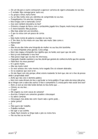 — De um dia para o outro começaram a aparecer carteiras de cigarro amassadas no seu lixo.
— É verdade. Mas consegui parar outra vez.
— Eu, graças a Deus, nunca fumei.
— Eu sei. Mas tenho visto uns vidrinhos de comprimido no seu lixo.
— Tranqüilizantes. Foi uma fase. Já passou.
— Você brigou com o namorado, certo?
— Isso você também descobriu no lixo?
— Primeiro o buquê de flores, com o cartãozinho, jogado fora. Depois, muito lenço de papel.
— É chorei bastante. Mas já passou.
— Mas hoje ainda tem uns lencinhos…
— É que eu estou com um pouco de coriza.
— Ah.
— Vejo muita revista de palavras cruzadas no seu lixo.
— É. Sim. Bem. Eu fico muito em casa. Não saio muito. Sabe como é.
— Namorada?
— Não.
— Mas há uns dias tinha uma fotografia de mulher no seu lixo.Até bonitinha.
— Eu estava limpando umas gavetas. Coisa antiga.
— Você não rasgou a fotografia. Isso significa que, no fundo, você quer que ela volte.
— Você já está analisando o meu lixo!
— Não posso negar que seu lixo me interessou.
— Engraçado. Quando examinei o seu lixo, decidi que gostaria de conhecê-la.Acho que foi a poesia.
— Não! Você viu meus poemas?
— Vi e gostei muito.
— Mas são muito ruins!
— Se você achasse eles ruins mesmo, teria rasgado. Eles só estavam dobrados.
— Se eu soubesse que você ia ler…
— Só não fiquei com eles porque, afinal, estaria roubando. Se bem que, não sei: o lixo da pessoa
ainda é propriedade dela?
— Acho que não. Lixo é domínio público.
—Você tem razão.Através do lixo, o particular se torna público. O que sobra da nossa vida priva-
da se integra com a sobra dos outros. O lixo é comunitário. É a nossa parte mais social. Será isso?
— Bom, aí você já está indo fundo demais no lixo.Acho que …
— Ontem, no seu lixo…
— O quê?
— Me enganei, ou eram cascas de camarão?
— Acertou. Comprei uns camarões graúdos e descasquei.
— Eu adoro camarão.
— Descasquei, mas ainda não comi. Quem sabe a gente pode…
— Jantar juntos?
— É…
— Não quero dar trabalho.
— Trabalho nenhum.
— Vai sujar a sua cozinha.
— Nada. Num instante se limpa tudo e põe os restos fora.
— No seu lixo ou no meu?
2M1U8T1
 