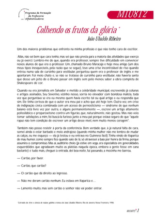 1M1U8T2
M1U8T2
Colhendo os frutos da glória *
João Ubaldo Ribeiro
Um dos maiores problemas que enfrento na minha profissão é que não tenho cara de escritor.
Aliás, não sei bem que cara tenho, mas sei que não presta para a maioria das atividades que exerço
ou já exerci. Lembro-me de que, quando era professor, sempre tive dificuldade em convencer
novos alunos de que era o professor. Um, chamado Bruno Maracajá e hoje meu amigo (um dos
meus tipos inesquecíveis, pela razão que se segue), teve uma crise incontrolável de riso quando
entrou numa sala de cursinho para vestibular, perguntou quem era o professor de inglês e me
apontaram. Foi meio chato e, se não se tratasse de cursinho para vestibular, não haveria santo
que desse um jeito de o Bruno passar em inglês sem pelo menos saber a obra completa de
Shakespeare de cor.
Quando eu era jornalista em Salvador e metido a celebridade municipal, escrevendo já colunas
e artigos assinados, Seu Severino, vizinho nosso, sorria no elevador com bondosa malícia, toda
vez que perguntava se era eu mesmo quem havia escrito tal ou qual artigo e eu respondia que
sim. Ele tinha certeza de que o autor era meu pai e acho que até hoje tem. Outra vez, em crise
de indignação cívica combinada com um acesso de pernosticismo — síndrome de que nenhum
baiano está livre vez por outra, e alguns permanentemente —, escrevi um artigo altamente
polissilábico e proparoxítono contra um figurão, que, naturalmente, não gostou. Mas não veio
tomar satisfações a mim, foi buscá-la furioso junto a meu pai; porque estava seguro de que "aquele
rapaz não tem condição de escrever um artigo desse nível, nem muito menos coragem".
Também não posso resistir à porta da conferência. Bem verdade que, à já natural falta de cara,
somei ainda o estar barbado e meio andrajoso (quando minha mulher não me lembra de mudar
as calças, eu me esqueço — ela já testou e eu entrava no Guinness fácil).Tinha vindo de Itaparica
de mau humor, como sempre fico quando saio de lá, só atravessei a baía por honra da firma, porque
assumira o compromisso. Mas aí, auditório cheio (já estive em voga, era especialista em generalidades
esquerdóides que agradavam muito as platéias naquela época, embora a gente fosse em cana
bastante) e tudo mais, cheguei à entrada, dei boa-noite, fui passando, a mocinha me barrou.
— Cartão, por favor.
— Cartão, que cartão?
— O cartão que dá direito ao ingresso.
— Não me deram cartão nenhum. Eu estava em Itaparica e…
— Lamento muito, mas sem cartão o senhor não vai poder entrar.
Extraido de: Arte e ciência de roubar galinha: crônica de João Ubaldo Ribeiro. Rio de Janeiro, Nova Fronteira, 1998.*
 