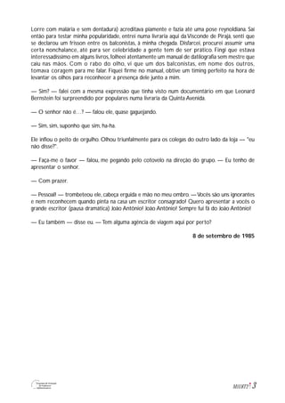 3M1U8T2
Lorre com malária e sem dentadura) acreditava piamente e fazia até uma pose reynoldiana. Saí
então para testar minha popularidade, entrei numa livraria aqui da Visconde de Pirajá, senti que
se declarou um frisson entre os balconistas, à minha chegada. Disfarcei, procurei assumir uma
certa nonchalance, até para ser celebridade a gente tem de ser prático. Fingi que estava
interessadíssimo em alguns livros,folheei atentamente um manual de datilografia sem mestre que
caiu nas mãos. Com o rabo do olho, vi que um dos balconistas, em nome dos outros,
tomava coragem para me falar. Fiquei firme no manual, obtive um timing perfeito na hora de
levantar os olhos para reconhecer a presença dele junto a mim.
— Sim? — falei com a mesma expressão que tinha visto num documentário em que Leonard
Bernstein foi surpreendido por populares numa livraria da Quinta Avenida.
— O senhor não é…? — falou ele, quase gaguejando.
— Sim, sim, suponho que sim, ha-ha.
Ele inflou o peito de orgulho. Olhou triunfalmente para os colegas do outro lado da loja — "eu
não disse?".
— Faça-me o favor — falou, me pegando pelo cotovelo na direção do grupo. — Eu tenho de
apresentar o senhor.
— Com prazer.
— Pessoal! — trombeteou ele, cabeça erguida e mão no meu ombro. —Vocês são uns ignorantes
e nem reconhecem quando pinta na casa um escritor consagrado! Quero apresentar a vocês o
grande escritor (pausa dramática) João Antônio! João Antônio! Sempre fui fã do João Antônio!
— Eu também — disse eu. — Tem alguma agência de viagem aqui por perto?
8 de setembro de 1985
 