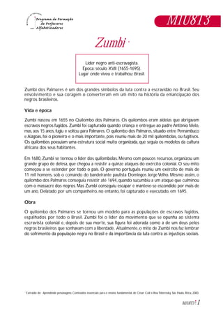 1M1U8T3
M1U8T3
Zumbi *
Zumbi dos Palmares é um dos grandes símbolos da luta contra a escravidão no Brasil. Seu
envolvimento e sua coragem o converteram em um mito na história da emancipação dos
negros brasileiros.
Vida e época
Zumbi nasceu em 1655 no Quilombo dos Palmares. Os quilombos eram aldeias que abrigavam
escravos negros fugidos. Zumbi foi capturado quando criança e entregue ao padre Antônio Melo,
mas, aos 15 anos, fugiu e voltou para Palmares. O quilombo dos Palmares, situado entre Pernambuco
e Alagoas, foi o pioneiro e o mais importante, pois reuniu mais de 20 mil quilombolas, ou fugitivos.
Os quilombos possuíam uma estrutura social muito organizada, que seguia os modelos da cultura
africana dos seus habitantes.
Em 1680, Zumbi se tornou o líder dos quilombolas. Mesmo com poucos recursos, organizou um
grande grupo de defesa, que chegou a resistir a quinze ataques do exército colonial. O seu mito
começou a se estender por todo o país. O governo português reuniu um exército de mais de
11 mil homens, sob o comando do bandeirante paulista Domingos Jorge Velho. Mesmo assim, o
quilombo dos Palmares conseguiu resistir até 1694, quando sucumbiu a um ataque que culminou
com o massacre dos negros. Mas Zumbi conseguiu escapar e manteve-se escondido por mais de
um ano. Delatado por um companheiro, no entanto, foi capturado e executado, em 1695.
Obra
O quilombo dos Palmares se tornou um modelo para as populações de escravos fugidos,
espalhados por todo o Brasil. Zumbi foi o líder do movimento que se opunha ao sistema
escravista colonial e, depois de sua morte, sua figura foi adorada como a de um deus pelos
negros brasileiros que sonhavam com a liberdade. Atualmente, o mito de Zumbi nos faz lembrar
do sofrimento da população negra no Brasil e da importância da luta contra as injustiças sociais.
Líder negro anti-escravagista.
Época: século XVII (1655-1695).
Lugar onde viveu e trabalhou: Brasil.
Extraido de: Aprendendo personagens. Conteúdos essenciais para o ensino fundamental, de César Coll e Ana Teberosky, São Paulo, Ática, 2000.*
 