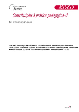 1M1U8T5
Contribuições à prática pedagógica-3
Caro professor, cara professora
Este texto não integra a Coletânea de Textos disponível na Internet porque refere-se
conteúdo dos vídeos que integram as unidades do Programa de Formação de Professores
Alfabetizadores e, portanto, só fazem sentido para os participantes do Curso.
M1U8T5
 