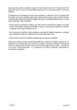 3M1U8T6
sabem que seus alunos só poderão avançar em sua compreensão sobre o funcionamento do
sistema de escrita se tiverem bons problemas para pensar; se tiverem que refletir e rever suas
hipóteses.
O planejamento das atividades de leitura deve considerar os diferentes níveis de compreensão
dos alunos; uma mesma atividade pode propor desafios diferentes para cada um.Vamos retomar
a atividade apresentada pela professora Angélica. Ela propôs três desafios diferentes para o mesmo
texto, a parlenda "Cadê o toucinho":
• Para os alunos com hipóteses silábicas sem valor sonoro convencional e silábicas com valor
sonoro convencional a parlenda foi dividida em versos e ela pediu que ordenassem, conforme
a seqüência correta, que conheciam de cor.
• Para os alunos com hipótese silábico-alfabética a parlenda foi dividida em palavras, e ela pediu
que ordenassem, conforme a seqüência correta, que conheciam de cor.
• Para os alunos com escrita alfabética ela pediu que escrevessem a parlenda.
Dessa forma, todos os alunos encontraram problemas a resolver na atividade: enquanto uns se
ocupavam em encontrar pistas para descobrir as palavras solicitadas, utilizando estratégias de
leitura e o conhecimento do valor sonoro convencional de algumas letras, outros — que já lêem
e escrevem convencionalmente — se ocupavam em resolver problemas relacionados às
convenções ortográficas.
 