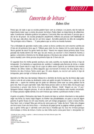 Concertos de leitura *
Rubem Alves
Penso que, de tudo o que as escolas podem fazer com as crianças e os jovens, não há nada de
importância maior que o ensino do prazer da leitura.Todos falam na importância de alfabetizar,
saber transformar símbolos gráficos em palavras. Concordo. Mas isso não basta. É preciso que o
ato de ler dê prazer. As escolas produzem, anualmente, milhares de pessoas com habilidade de
ler mas que, vida afora, não vão ler um livro sequer. Acredito piamente no dito do evangelho:
"No princípio está a Palavra…". É pela palavra que se entra no mundo humano.
Tive a felicidade de aprender, muito cedo, a amar os livros. Lembro-me com enorme carinho do
O livro de Lili, primeiro livro que li. "Olhem para mim. Eu me chamo Lili. Eu comi muito doce.
Vocês gostam de doce? Eu gosto tanto de doce." Nunca me esqueci dessa primeira lição. Ficou
gravada tão fundo dentro de mim que, faz uns meses, ao escrever o livro infantil A menina, a
gaiola e a bicicleta1
a história me foi ditada (poesia e literatura são sempre ditadas; elas vêm de
outro mundo) com ritmo preciso da primeira lição de O livro de Lili.
O segundo livro foi minha grande aventura, vôo solo, sozinho, no mundo das letras: A loja de
brinquedos2
. Era fantástica a experiência de, sozinho, ir andando pela floresta de letras e vendo
um mundo. Quem não lê é cego. Só vê o que os olhos vêem. Quem lê, ao contrário, tem muitos
milhares de olhos: todos os olhos daqueles que escreveram. A leitura me deu alegria, mas a
história me deu tristeza. Tanto assim que, 55 anos depois, eu escrevi um outro, A loja de
brinquedos, para corrigir a tristeza do primeiro.
Aprendi a ler. Mas isso não bastava. Faltava-me o domínio da técnica que faz da leitura algo suave
como o vôo de um urubu ou deslizante como um patim no gelo. Foi dona Iva — não sei se ela
ainda vive — quem me ensinou que ler pode ser delicioso como voar ou como patinar. Ela lia
para nós. Não era para aprender nada. Não havia provas sobre os livros lidos. Ela lia para que
tivéssemos o prazer dos livros. Era pura alegria. Poliana,3
Heidi,4
Viagem ao céu,5
O saci.6
Ninguém faltava, ninguém piscava. A voz de dona Iva nos introduziu num mundo encantado.
O tempo passava rápido demais. Era com tristeza que víamos a professora fechar o livro.
A gente era pobre. Distrações não havia. Os jovens de hoje se sentem miseráveis se não podem
viajar nas férias. Eu nunca viajei.Viagem, na melhor das possibilidades, era para a casa de algum
parente.A gente ficava era em casa mesmo, com um tempo preguiçoso e vazio à nossa frente.
Que fazer com o tempo? Meu pai entrou de sócio para um "clube do livro".Todo mês chegava
um livro novo. Eram uns livros feios — brochuras de papel jornal, as páginas vinham grudadas —
que a gente tinha que ir abrindo com uma faca à medida que lia. Isso me irritava porque
interrompia o ritmo da leitura. Como eu não tinha outra coisa para fazer e desejando ter
Extraido de: Entre a ciência e a sapiência - o dilema da educação, São Paulo, Editorial Loyola, 1996.
Companhia das Letras, 1998.
Edições Loyola, 1994.
Ediouro, s.d.
Outlet Books, 1996
Monteiro Lobato, Brasiliense, 1995.
Idem.
*
1
2
3
4
5
6
1M1U9T1
M1U9T1
 