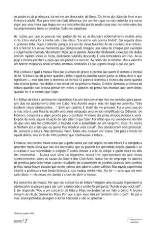 2M1U9T1
os poderes da professora, tornei-me um devorador de livros. Os livros do clube do livro eram
literatura adulta. Mas para mim não fazia diferença. Ler um livro que eu não entendia era como
viajar por uma terra cuja língua me era desconhecida: perdia muita coisa mas, nos intervalos das
incompreensões, havia os cenários.Tudo me espantava.
As razões por que as pessoas não gostam de ler, eu as descobri acidentalmente muitos anos
atrás. Uma aluna foi à minha sala e me disse: "Encontrei um poema lindo!". Em seguida disse
a primeira linha. Fiquei contente porque era um de meus favoritos.Aí ela resolveu lê-lo inteiro.
Foi o horror. Foi nesse momento que compreendi. Imagine uma valsa de Chopin, por exemplo
a vulgarmente chamada "do minuto".Peço que o pianista Alexander Brailowiski a execute.Os dedos
correm rápidos sobre as teclas, deslizando, subindo, descendo. É uma brincadeira, um riso. Aí eu
pego a mesma partitura e peço que um pianeiro a execute. As notas são as mesmas. Mas a valsa fica
um horror: tropeções, notas erradas, arritmias, confusões. O que a gente deseja é que ele pare.
Pois a leitura é igual à música. Para que a leitura dê prazer é preciso que quem lê domine a técnica
de ler. A leitura não dá prazer quando o leitor é igual ao pianeiro:sabem juntar as letras,dizer o que
significam — mas não têm o domínio da técnica. O pianista dominou a técnica do piano quando
não precisa pensar nos dedos e nas notas: ele só pensa na música. O leitor dominou a técnica da
leitura quando não precisa pensar em letras e palavras: só pensa nos mundos que saem delas;
quando ler é o mesmo que viajar.
E o feitiço da leitura continua me espantando. Faz uns anos um amigo rico me convidou para passar
uns dias no apartamento dele em Cabo Frio. Aceitei alegre, mas ele logo me advertiu: "Vão
também cinco adolescentes…". Senti um calafrio. E tratei de me precaver. Fui a uma casa de
armas, isto é, uma livraria, escolhi uma arma adequada, uma versão simplificada da Odisséia,7
de
Homero, comprei-a e viajei, pronto para o combate. Primeiro dia, praia, almoço, modorra, sesta.
Depois da sesta, aquela situação de não saber o que fazer. Foi então que eu, valendo-me do fato
de que eles não me conheciam, e falando com a autoridade de um sargento, disse: "Ei, vocês
aí.Venham até a sala que eu quero lhes mostrar uma coisa!". Eles obedeceram sem protestar.
Aí, comecei a leitura. Não demorou muito.Todos eles estavam em transe. Daí para a frente foi
aquela delícia, eles atrás de mim pedindo que continuasse a leitura.
Ensina-se, nas escolas, muita coisa que a gente nunca vai usar, depois, na vida inteira. Fui obrigado a
aprender muita coisa que não era necessária, que eu poderia ter aprendido depois, quando e se
a ocasião e sua necessidade o exigisse. É como ensinar a arte de velejar a quem mora no alto
das montanhas… Nunca usei seno ou logaritmo, nunca tive oportunidade de usar meus
conhecimentos sobre as causas da Guerra dos Cem Anos, nunca tive de empregar os saberes
da genética para determinar a prole resultante do cruzamento de coelhos brancos com coelhos
pretos, nunca houve ocasião que eu me valesse dos saberes sobre sulfetos. Mas aquela experiência
infantil, a professora nos lendo literatura, isso mudou minha vida. Ao ler — acho que ela nem
sabia disso — ela estava me dando a chave de abrir o mundo.
Há concertos de música. Por que não concertos de leitura? Imagino uma situação impensável: o
adolescente se prepara para sair com a namorada, e a mãe lhe pergunta: "Aonde é que você vai?".
E ele responde: "Vou a um concerto de leitura. Hoje, no teatro, vai ser lido o conto A terceira
margem do rio, de Guimarães Rosa. Por que é que você não vai também com o pai?". Aí, pai e
mãe, envergonhados, desligam o Jornal Nacional e vão se aprontar…
Edições Loyola, 1994.7
 