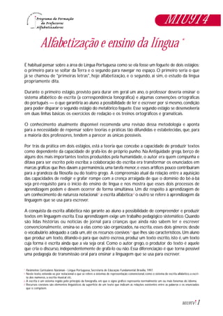 1M1U9T4
Alfabetização e ensino da língua *
É habitual pensar sobre a área de Língua Portuguesa como se ela fosse um foguete de dois estágios:
o primeiro para se soltar da Terra e o segundo para navegar no espaço. O primeiro seria o que
já se chamou de "primeiras letras", hoje alfabetização, e o segundo, aí sim, o estudo da língua
propriamente dita.
Durante o primeiro estágio, previsto para durar em geral um ano, o professor deveria ensinar o
sistema alfabético de escrita (a correspondência fonográfica) e algumas convenções ortográficas
do português — o que garantiria ao aluno a possibilidade de ler e escrever por si mesmo, condição
para poder disparar o segundo estágio do metafórico foguete. Esse segundo estágio se desenvolveria
em duas linhas básicas: os exercícios de redação e os treinos ortográficos e gramaticais.
O conhecimento atualmente disponível recomenda uma revisão dessa metodologia e aponta
para a necessidade de repensar sobre teorias e práticas tão difundidas e estabelecidas, que, para
a maioria dos professores, tendem a parecer as únicas possíveis.
Por trás da prática em dois estágios, está a teoria que concebe a capacidade de produzir textos
como dependente da capacidade de grafá-los de próprio punho. Na Antiguidade grega, berço de
alguns dos mais importantes textos produzidos pela humanidade, o autor era quem compunha e
ditava para ser escrito pelo escriba; a colaboração do escriba era transformar os enunciados em
marcas gráficas que lhes davam a permanência,uma tarefa menor,e esses artífices pouco contribuíram
para a grandeza da filosofia ou do teatro grego. A compreensão atual da relação entre a aquisição
das capacidades de redigir e grafar rompe com a crença arraigada de que o domínio do bê-á-bá
seja pré-requisito para o início do ensino de língua e nos mostra que esses dois processos de
aprendizagem podem e devem ocorrer de forma simultânea. Um diz respeito à aprendizagem de
um conhecimento de natureza notacional:1
a escrita alfabética;2
o outro se refere à aprendizagem da
linguagem que se usa para escrever.
A conquista da escrita alfabética não garante ao aluno a possibilidade de compreender e produzir
textos em linguagem escrita. Essa aprendizagem exige um trabalho pedagógico sistemático. Quando
são lidas histórias ou notícias de jornal para crianças que ainda não sabem ler e escrever
convencionalmente, ensina-se a elas como são organizados, na escrita, esses dois gêneros: desde
o vocabulário adequado a cada um, até os recursos coesivos 3
que lhes são característicos. Um aluno
que produz um texto, ditando-o para que outro escreva, produz um texto escrito, isto é, um texto
cuja forma é escrita ainda que a via seja oral. Como o autor grego, o produtor do texto é aquele
que cria o discurso, independentemente de grafá-lo ou não. Essa diferenciação é que torna possível
uma pedagogia de transmissão oral para ensinar a linguagem que se usa para escrever.
Parâmetros Curriculares Nacionais - Língua Portuguesa, Secretaria de Educação Fundamental, Brasília, 1997.
Neste texto, entende-se por notacional o que se refere a sistemas de representação convencional, como o sistema de escrita alfabético, a escri-
ta dos números, a escrita musical etc.
A escrita é um sistema regido pelo princípio da fonografia, em que o signo gráfico representa normalmente um ou mais fonemas do idioma.
Recursos coesivos são elementos linguisticos da superfície de um texto que indicam as relações existentes entre as palavras e os enunciados
que o compõem.
*
1
2
3
M1U9T4
 
