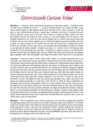 1M1U9T5
Entrevistando Caetano Veloso*
Monique — Caetano, a idéia central desta proposta de educação infantil — tratada no livro
“A fome com a vontade de comer”1
— é que as transformações têm a chave do saber e que
essas transformações se dão quando existe uma interação entre o que a pessoa é, o que ela
sabe, os seus conhecimentos prévios, e aquilo que é ensinado a ela. Essa é a função da escola,
ensinar algumas coisas para as pessoas, não é? Aqui no estado da Bahia a gente tem uma
diversidade enorme de modos de vida e cultura, e essa diversidade está, me parece, mais
fundada atualmente nas coisas de uma cultura popular que se mantém pela preservação das
tradições, do que uma cultura popular que se transforma.Algumas pessoas acreditam que não
se pode, ao mesmo tempo, ser um ouvinte de rock and roll e preservar a tradição dos ternos
de Reis, por exemplo. Como é que você vê essa questão, dessa diversidade do estado em relação
a essa questão da cultura popular e daquilo que pode ser trazido como contribuição pela
educação? Eu fico pensando que educação é exatamente o lugar de acesso ao conhecimento,
aos bens culturais que são daquele lugar, mas que também dão acesso às pessoas que são daquele
lugar a qualquer outra coisa,de qualquer outro lugar do mundo.Como é que você vê essa questão?
Caetano — Bom, até onde a minha cabeça pode chegar, eu concordo sobretudo com a sua
conclusão, esta última parte do que você falou, o conhecimento local como meio de acesso para o
conhecimento universal,não sendo uma defesa contra o contato com o conhecimento exterior àquela área,
mas como na verdade uma instrumentação maior para você entrar em contato, para fazer conexões com
os outros círculos de saber, eu concordo sobretudo com isso. Quando você menciona a posição de algumas
pessoas que crêem que o fato de as pessoas ouvirem rock and roll impede que elas mantenham contato
com tradições como um terno de Reis, ou um samba de roda, que essas coisas não podem conviver, eu
tenho a experiência pessoal que essas coisas convivem.Agora, não sei por quanto tempo, nem em que
termos, qual dessas duas expressões culturais, digamos o rock and roll e o samba de roda, vai ser
dominante, ou estar mais ligada ao futuro das pessoas que participam dela e qual a que ficaria com
apenas um resíduo do passado; se é assim que o rock and roll e o samba de roda se contrapõem em
sociedades onde essas duas coisas podem conviver, ou se pelo contrário uma ou outra coisa vai nascer
da audição de rock and roll por pessoas que cresceram praticando samba de roda e que não deixaram,
por ouvir rock and roll, ou fox-trot, ou boleros mexicanos, ou tangos, não deixaram de praticar samba de
roda. É o caso do Recôncavo da Bahia: em Santo Amaro, por exemplo, o samba de roda continua sendo
uma prática normal, não uma prática assim programada por grupos de preservação do folclore:é uma
prática normal. Quando tem uma festa na minha casa em Santo Amaro, tem samba de roda, e assim em
muitas outras casas em Santo Amaro.
Monique — Pois é exatamente isso, e você eu acho que é um excelente exemplo que responde
essa questão, porque você traz, conserva no sentido de guardar, todas essas tradições e ao mesmo
tempo cria sempre novas coisas. Mas você foi uma pessoa que teve dentro de casa uma situação
muito especial, de acesso a uma série de informações sobre o mundo. Quando você diz que lia
a revista Senhor, ou que você tinha uma professora de português que te sugeriu a leitura de
poemas de João Cabral de Melo Neto,isso deu a você possibilidades,que talvez você não tivesse, se
permanecesse na situação estrita do samba de roda.
Concedida a Monique Deheinzelin em Salvador, em 18 de janeiro de 1993. Extraída de Trilha: educação, construtivismo, de Monique Deheinzelin,
Petrópolis/RJ:Vozes, 1996. Participou da entrevista a educadora baiana Maria Dolores Coni Campos.
Petrópolis, Editora Vozes, 1994.1
*
M1U9T5
 