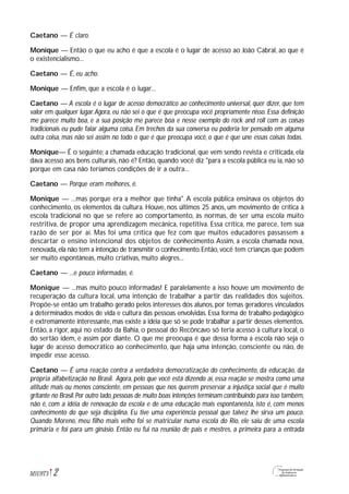 Caetano — É claro.
Monique — Então o que eu acho é que a escola é o lugar de acesso ao João Cabral, ao que é
o existencialismo...
Caetano — É, eu acho.
Monique — Enfim, que a escola é o lugar...
Caetano — A escola é o lugar de acesso democrático ao conhecimento universal, quer dizer, que tem
valor em qualquer lugar.Agora, eu não sei o que é que preocupa você propriamente nisso. Essa definição
me parece muito boa, e a sua posição me parece boa e nesse exemplo do rock and roll com as coisas
tradicionais eu pude falar alguma coisa. Em trechos da sua conversa eu poderia ter pensado em alguma
outra coisa, mas não sei assim no todo o que é que preocupa você, o que é que une essas coisas todas.
Monique— É o seguinte: a chamada educação tradicional, que vem sendo revista e criticada, ela
dava acesso aos bens culturais, não é? Então, quando você diz "para a escola pública eu ia, não só
porque em casa não teríamos condições de ir a outra...
Caetano — Porque eram melhores, é.
Monique — ...mas porque era a melhor que tinha". A escola pública ensinava os objetos do
conhecimento, os elementos da cultura. Houve, nos últimos 25 anos, um movimento de crítica à
escola tradicional no que se refere ao comportamento, às normas, de ser uma escola muito
restritiva, de propor uma aprendizagem mecânica, repetitiva. Essa crítica, me parece, tem sua
razão de ser por aí. Mas foi uma crítica que fez com que muitos educadores passassem a
descartar o ensino intencional dos objetos de conhecimento.Assim, a escola chamada nova,
renovada,ela não tem a intenção de transmitir o conhecimento.Então, você tem crianças que podem
ser muito espontâneas, muito criativas, muito alegres...
Caetano — ...e pouco informadas, é.
Monique — ...mas muito pouco informadas! E paralelamente a isso houve um movimento de
recuperação da cultura local, uma intenção de trabalhar a partir das realidades dos sujeitos.
Propõe-se então um trabalho gerado pelos interesses dos alunos, por temas geradores vinculados
a determinados modos de vida e cultura das pessoas envolvidas. Essa forma de trabalho pedagógico
é extremamente interessante, mas existe a idéia que só se pode trabalhar a partir desses elementos.
Então, a rigor, aqui no estado da Bahia, o pessoal do Recôncavo só teria acesso à cultura local, o
do sertão idem, e assim por diante. O que me preocupa é que dessa forma a escola não seja o
lugar de acesso democrático ao conhecimento, que haja uma intenção, consciente ou não, de
impedir esse acesso.
Caetano — É uma reação contra a verdadeira democratização do conhecimento, da educação, da
própria alfabetização no Brasil. Agora, pelo que você está dizendo aí, essa reação se mostra como uma
atitude mais ou menos consciente, em pessoas que nos querem preservar a injustiça social que é muito
gritante no Brasil.Por outro lado,pessoas de muito boas intenções terminam contribuindo para isso também,
não é, com a idéia de renovação da escola e de uma educação mais espontaneísta, isto é, com menos
conhecimento do que seja disciplina. Eu tive uma experiência pessoal que talvez lhe sirva um pouco.
Quando Moreno, meu filho mais velho foi se matricular numa escola do Rio, ele saiu de uma escola
primária e foi para um ginásio. Então eu fui na reunião de pais e mestres, a primeira para a entrada
2M1U9T5
 