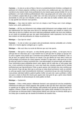 5M1U9T5
Caetano — Eu não sei, eu não sei.Talvez o fato de ser predominantemente feminino o contingente de
professores de crianças pequenas contribua, ou seja mesmo uma condição para que essa função seja
exercida de uma maneira muito menos profissional, de uma maneira quase pessoal, familiar. Em vez de
profissional, e sem muita tendência profissionalizante.Talvez seja porque junto com várias coisas arcaicas
tem aí também a própria idéia de que a mulher não é, nem deve, nem precisa ser muito intelectualmente
desenvolvida. Eu acho que está embutido aí, talvez, uma velha visão da mulher, também, talvez esteja.
Eu vejo, quando você descreve essas questões...
Monique — Que visão da mulher você tem em relação a isso? Porque você é bem ambíguo,
muitas vezes, assim, publicamente...
Caetano — Ah! Sou, sou, intimamente mais ambíguo ainda! Intimamente mais ambíguo ainda. Eu acho
que evidentemente tem coisas boas nesse fato de ser sobretudo mulheres que ensinam as crianças, tem
coisas boas no fato de as mulheres não serem muito boas profissionais também, não terem uma tendência,
ou um convite da sociedade para que elas sejam intelectualmente muito responsáveis. Isso leva coisas
boas também no trato das professoras de crianças na primeira fase.
Monique — Que tipo de coisas?
Caetano — Eu não sei, talvez esse próprio calor personalizado, maternal, confundido com a família,
tenha em si mesmo algumas vantagens que se a gente...
Monique — Mas você disse na escola do Moreno que você não queria...
Caetano — Não queria e não quero... eu estou dizendo apenas que embora..., eu não quero, mas eu
acho que deve ter coisas boas, que é o que mantém isso. Eu acho que deve ter, porque eu vejo que tem.
Eu acho o seguinte: essas pessoas que se desvelam nessa profissão são pessoas maravilhosas e não é o
fato de haver um equívoco dessa natureza em relação a isso que diminui aos meus olhos a beleza do
perfil psicológico da professora da criança pequena, entendeu? Eu digo assim, a idéia geral que eu faço
da moça que ensina as crianças na primeira fase é uma idéia benigna, em primeiro lugar, uma idéia boa.
Essas características pouco profissionais devem conter alguma coisa de muito boa, eu acho, porque tudo
isso, a mera existência de professoras já é uma coisa muito boa, entendeu, quando não há estímulo
profissional para que haja professoras. Então eu queria apenas estar dizendo uma coisa carinhosa que
elas merecem. O que não quer dizer que eu ache que as coisas devam permanecer assim, ao contrário:
eu acho que quanto maior desenvolvimento intelectual e consciência do que elas estão fazendo por
essas pessoas, sobretudo mulheres, puderem ganhar, melhor será para elas e para a profissão e melhor
será para o ensino no Brasil. Até mesmo para aquela visão mais geral de que a gente estava falando
sobre a necessidade de democratização do ensino público no Brasil...
Monique — Exatamente.
Caetano — Então, a minha posição é nitidamente favorável a uma superação de uma fase amadorística,
embrionária do ensino para crianças pequenas. Mas, quando eu disse que deve haver coisas boas é porque
eu suponho que há alguma coisa muito delicada, muito profunda nessa questão da ambição moderna de
equiparar o homem à mulher nas suas potencialidades como sujeitos sociais, entendeu? Eu acho que esse é
um assunto que me interessou desde a minha primeira infância, uma coisa que me interessa desde que eu
era criança, que os assuntos que são assuntos do feminismo são assuntos meus...
 