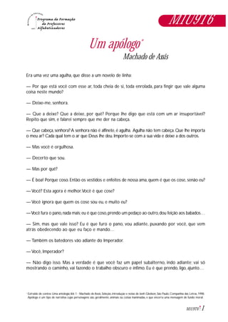1M1U9T6
Um apólogo*
Machado de Assis
Era uma vez uma agulha, que disse a um novelo de linha:
— Por que está você com esse ar, toda cheia de si, toda enrolada, para fingir que vale alguma
coisa neste mundo?
— Deixe-me, senhora.
— Que a deixe? Que a deixe, por quê? Porque lhe digo que está com um ar insuportável?
Repito que sim, e falarei sempre que me der na cabeça.
— Que cabeça, senhora? A senhora não é alfinete, é agulha. Agulha não tem cabeça. Que lhe importa
o meu ar? Cada qual tem o ar que Deus lhe deu. Importe-se com a sua vida e deixe a dos outros.
— Mas você é orgulhosa.
— Decerto que sou.
— Mas por quê?
— É boa! Porque coso. Então os vestidos e enfeites de nossa ama, quem é que os cose, senão eu?
— Você? Esta agora é melhor.Você é que cose?
— Você ignora que quem os cose sou eu, e muito eu?
—Você fura o pano,nada mais;eu é que coso,prendo um pedaço ao outro,dou feição aos babados…
— Sim, mas que vale isso? Eu é que furo o pano, vou adiante, puxando por você, que vem
atrás obedecendo ao que eu faço e mando…
— Também os batedores vão adiante do Imperador.
— Você, Imperador?
— Não digo isso. Mas a verdade é que você faz um papel subalterno, indo adiante; vai só
mostrando o caminho, vai fazendo o trabalho obscuro e ínfimo. Eu é que prendo, ligo, ajunto…
Extraido de contos: Uma antologia.Vol. 1 - Machado de Assis. Seleção, introdução e notas de Jonh Gledson, São Paulo, Companhia das Letras, 1998.
Apólogo é um tipo de narrativa cujas personagens são, geralmente, animais ou coisas inanimadas, e que encerra uma mensagem de fundo moral.
*
M1U9T6
 