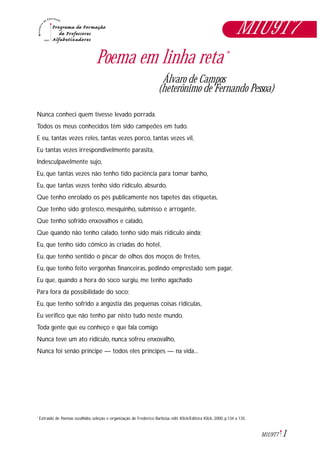 1M1U9T7
Poema em linha reta*
Álvaro de Campos
(heterônimo de Fernando Pessoa)
Nunca conheci quem tivesse levado porrada.
Todos os meus conhecidos têm sido campeões em tudo.
E eu, tantas vezes reles, tantas vezes porco, tantas vezes vil,
Eu tantas vezes irrespondivelmente parasita,
Indesculpavelmente sujo,
Eu, que tantas vezes não tenho tido paciência para tomar banho,
Eu, que tantas vezes tenho sido ridículo, absurdo,
Que tenho enrolado os pés publicamente nos tapetes das etiquetas,
Que tenho sido grotesco, mesquinho, submisso e arrogante,
Que tenho sofrido enxovalhos e calado,
Que quando não tenho calado, tenho sido mais ridículo ainda;
Eu, que tenho sido cômico às criadas do hotel,
Eu, que tenho sentido o piscar de olhos dos moços de fretes,
Eu, que tenho feito vergonhas financeiras, pedindo emprestado sem pagar,
Eu que, quando a hora do soco surgiu, me tenho agachado
Para fora da possibilidade do soco;
Eu, que tenho sofrido a angústia das pequenas coisas ridículas,
Eu verifico que não tenho par nisto tudo neste mundo.
Toda gente que eu conheço e que fala comigo
Nunca teve um ato ridículo, nunca sofreu enxovalho,
Nunca foi senão príncipe — todos eles príncipes — na vida...
Extraido de Poemas escolhidos, seleção e organização de Frederico Barbosa. edit. Klick/Editora Klick, 2000, p.134 a 135.*
M1U9T7
 