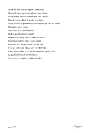2M1U9T7
Quem me dera ouvir de alguém a voz humana
Que confessasse não um pecado, mas uma infâmia;
Que contasse, não uma violência, mas uma cobardia
Não, são todos o Ideal, se os oiço e me falam.
Quem há neste largo mundo que me confesse que uma vez foi vil?
Ó príncipes, meus irmãos,
Arre, estou farto de semideuses!
Onde é que há gente no mundo?
Então sou só eu que é vil e errôneo nesta terra?
Poderão as mulheres não os terem amado,
Podem ter sido traídos — mas ridículos nunca
E eu, que tenho sido ridículo sem ter sido traído,
Como posso eu falar com os meus superiores sem titubear?
Eu, que tenho sido vil, literalmente vil,
Vil no sentido mesquinho e infame da vileza.
 